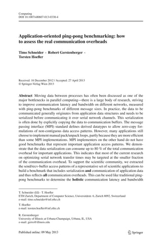 Computing
DOI 10.1007/s00607-013-0330-4
Application-oriented ping-pong benchmarking: how
to assess the real communication overheads
Timo Schneider · Robert Gerstenberger ·
Torsten Hoeﬂer
Received: 16 December 2012 / Accepted: 27 April 2013
© Springer-Verlag Wien 2013
Abstract Moving data between processes has often been discussed as one of the
major bottlenecks in parallel computing—there is a large body of research, striving
to improve communication latency and bandwidth on different networks, measured
with ping-pong benchmarks of different message sizes. In practice, the data to be
communicated generally originates from application data structures and needs to be
serialized before communicating it over serial network channels. This serialization
is often done by explicitly copying the data to communication buffers. The message
passing interface (MPI) standard deﬁnes derived datatypes to allow zero-copy for-
mulations of non-contiguous data access patterns. However, many applications still
choose to implement manual pack/unpack loops, partly because they are more efﬁcient
than some MPI implementations. MPI implementers on the other hand do not have
good benchmarks that represent important application access patterns. We demon-
strate that the data serialization can consume up to 80 % of the total communication
overhead for important applications. This indicates that most of the current research
on optimizing serial network transfer times may be targeted at the smaller fraction
of the communication overhead. To support the scientiﬁc community, we extracted
the send/recv-buffer access patterns of a representative set of scientiﬁc applications to
build a benchmark that includes serialization and communication of application data
and thus reﬂects all communication overheads. This can be used like traditional ping-
pong benchmarks to determine the holistic communication latency and bandwidth
T. Schneider (B) · T. Hoeﬂer
ETH Zurich, Department of Computer Science, Universitätstr. 6, Zurich 8092, Switzerland
e-mail: timo.schneider@inf.ethz.ch
T. Hoeﬂer
e-mail: torsten.hoeﬂer@inf.ethz.ch
R. Gerstenberger
University of Illinois at Urbana-Champaign, Urbana, IL, USA
e-mail: gerro@illinois.edu
123
 