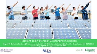 May 2016 Christina.Sanborn@Northwestern.edu 224-307-9663 Mark.Johnson1@Schneider-Electric.com 239-287-6960 &
Joshua.Rogol@ViZnEnergy.com 401-369-0306
Resilient solar+storage+EVcharging microgrids
 