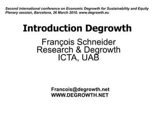 Second international conference on Economic Degrowth for Sustainability and Equity
Plenary session, Barcelona, 26 March 2010, www.degrowth.eu




          Introduction Degrowth
                  François Schneider
                 Research & Degrowth
                      ICTA, UAB


                          Francois@degrowth.net
                          WWW.DEGROWTH.NET
 