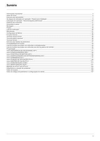 3
Sumário
Informações importantes _______________________________________________________________________________________ 4
Antes de iniciar _______________________________________________________________________________________________ 5
Estrutura dos documentos ______________________________________________________________________________________ 7
As etapas de colocação em operação - Passos para instalação _________________________________________________________ 9
Colocação em operação - Recomendações preliminares _____________________________________________________________ 10
Potência dos inversores _______________________________________________________________________________________ 11
Dimensões e pesos __________________________________________________________________________________________ 13
Montagem__________________________________________________________________________________________________ 15
Fiação_____________________________________________________________________________________________________ 18
Lista de verificação___________________________________________________________________________________________ 30
Manutenção ________________________________________________________________________________________________ 31
Configuração de fábrica _______________________________________________________________________________________ 32
Funções básicas_____________________________________________________________________________________________ 33
Terminal remoto ATV31 _______________________________________________________________________________________ 35
Terminal gráfico opcional ______________________________________________________________________________________ 36
Terminal remoto _____________________________________________________________________________________________ 40
Estrutura das tabelas de parâmetros _____________________________________________________________________________ 41
Compatibilidade de funções ____________________________________________________________________________________ 42
Lista de funções que podem ser atribuídas a entradas/saídas _________________________________________________________ 44
Lista de funções que podem ser atribuídas aos bits da palavra de controle _______________________________________________ 46
Programação _______________________________________________________________________________________________ 47
menu [REFERÊNCIA DE VELOCIDADE] (rEF-) ____________________________________________________________________ 51
menu [CONFIGURAÇÕES] (SEt-) _______________________________________________________________________________ 52
menu [CONTROLE DO MOTOR] (drC-)___________________________________________________________________________ 62
menu [CONFIGURAÇÕES DE ENTRADAS/SAÍDAS] (I-O-) ___________________________________________________________ 68
menu [COMANDOS] (CtL-) ____________________________________________________________________________________ 71
menu [FUNÇÃO DE APLICAÇÃO] (FUn-) _________________________________________________________________________ 83
menu [GESTÃO DE FALHA] (FLt-) _____________________________________________________________________________ 111
menu [COMUNICAÇÃO] (COM-) _______________________________________________________________________________ 117
menu [MONITORAÇÃO] (SUP-)________________________________________________________________________________ 121
Migração de ATV31 para ATV312 ______________________________________________________________________________ 124
Diagnósticos e solução de problemas ___________________________________________________________________________ 125
Índice de funções ___________________________________________________________________________________________ 130
Índice de códigos de parâmetros e configurações do cliente__________________________________________________________ 137
ATV312-Instalacaol_Port-sumario_003_09Fev2011.fm Page 3 Thursday, February 10, 2011 4:08 PM
 