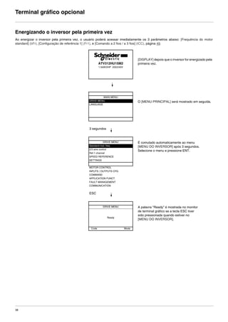 38
Terminal gráfico opcional
Energizando o inversor pela primeira vez
Ao energizar o inversor pela primeira vez, o usuário poderá acessar imediatamente os 3 parâmetros abaixo: [Frequência do motor
standard] (bFr), [Configuração de referência 1] (Fr1), e [Comando a 2 fios / a 3 fios] (tCC), página 49.
[DISPLAY] depois que o inversor for energizado pela
primeira vez.
O [MENU PRINCIPAL] será mostrado em seguida.
3 segundos
É comutado automaticamente ao menu
[MENU DO INVERSOR] após 3 segundos.
Selecione o menu e pressione ENT.
ESC
A palavra "Ready" é mostrada no monitor
de terminal gráfico se a tecla ESC tiver
sido pressionada quando estiver no
[MENU DO INVERSOR].
ATV312HU15M2
1.5kW/2HP 200/240V
MAIN MENU
DRIVE MENU
LANGUAGE
DRIVE MENU
Standard mot. freq
2/3 wire control
Ref.1 channel
SPEED REFERENCE
SETTINGS
MOTOR CONTROL
INPUTS / OUTPUTS CFG
COMMAND
APPLICATION FUNCT.
FAULT MANAGEMENT
COMMUNICATION
DRIVE MENU
Ready
Code Mode
ATV312-Programacao_Port-09Fev_2011.fm Page 38 Thursday, February 10, 2011 4:23 PM
 