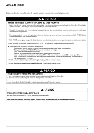 5
Antes de iniciar
Leia e entenda estas instruções antes de executar qualquer procedimento com este equipamento.
PERIGO
PERIGO DE CHOQUE ELÉTRICO, EXPLOSÃO OU ARCO VOLTAICO
• Leia e entenda este manual antes de realizar a instalação e funcionamento do inversor de frequência Altivar 312. A instalação,
ajustes, consertos e manutenção devem ser efetuados por pessoas qualificadas.
• O usuário é responsável pela conformidade a todas as exigências das normas elétricas nacionais e internacionais relativas ao
aterramento do equipamento.
• Diversas partes deste inversor de frequência, inclusive os circuitos impressos, funcionam na tensão da rede. NÃO TOQUE. Utilize
somente ferramentas com isolamento elétrico.
• NÃO TOQUE nos componentes que não são blindados ou conexões de parafuso dos bornes quando o equipamento estiver energizado.
• NÃO provoque curto-circuito entre os bornes PA/+ e PC/ – ou através dos capacitores do barramento de CC.
• Antes de executar um serviço no inversor de frequência:
- Desconecte a fonte de energia, inclusive energia de controle externo que possa estar presente.
- Coloque uma etiqueta “NÃO LIGAR” em todos os conectores de energia.
- Trave todas as conexões na posição aberta.
- Aguarde 15 minutos para permitir a descarga dos capacitores do barramento.
- Meça a tensão no barramento entre os terminais PA/+ e PC/- para verificar se a tensão CC é menor que 42 V.
- Se os capacitores do barramento não descarregaram completamente contate seu representante Schneider-Electric.
- Não repare ou opere o inversor
• Instale e feche todas as tampas antes de energizar ou dar partida ou parar o inversor.
• A não observação destas instruções poderá causar a morte ou ferimento grave.
PERIGO
FUNCIONAMENTO ACIDENTAL DO INVERSOR
• Leia e entenda este manual antes de instalar ou operar o inversor de frequência Altivar 312.
• Somente pessoal qualificado pode introduzir alterações nos parâmetros.
A não observância destas instruções poderá causar a morte ou ferimentos graves.
AVISO
INVERSOR DE FREQUÊNCIA DANIFICADO
Não faça funcionar ou instale um inversor que pareça estar danificado.
A não observância destas instruções poderá causar a morte, ferimentos graves ou danos ao equipamento.
ATV312-Instalacao_Port_004-032_09Fev.fm Page 5 Thursday, February 10, 2011 4:19 PM
 