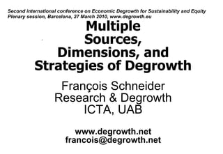 Second international conference on Economic Degrowth for Sustainability and Equity
Plenary session, Barcelona, 27 March 2010, www.degrowth.eu

                  Multiple
                  Sources,
              Dimensions, and
           Strategies of Degrowth
                    François Schneider
                   Research & Degrowth
                        ICTA, UAB
                          www.degrowth.net
                       francois@degrowth.net
 