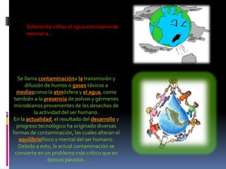  Solamente utiliza el agua estrictamente necesaria… Se llama contaminaciónala transmisión y difusión de humos o gases tóxicos a medioscomo la atmósfera y el agua, como también a la presencia de polvos y gérmenes microbianos provenientes de los desechos de la actividad del ser humano. En la actualidad, el resultado del desarrollo y progreso tecnológico ha originado diversas formas de contaminación, las cuales alteran el equilibriofísico y mental del ser humano. Debido a esto, la actual contaminación se convierte en un problema más crítico que en épocas pasadas.  