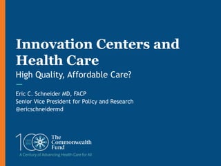 Eric C. Schneider MD, FACP
Senior Vice President for Policy and Research
@ericschneidermd
Innovation Centers and
Health Care
High Quality, Affordable Care?
 