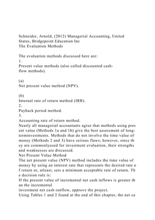 Schneider, Arnold, (2012) Managerial Accounting, United
States, Bridgepoint Education Inc
The Evaluation Methods
The evaluation methods discussed here are:
1.
Present value methods (also called discounted cash-
flow methods).
(a)
Net present value method (NPV).
(b)
Internal rate of return method (IRR).
2.
Payback period method.
3.
Accounting rate of return method.
Nearly all managerial accountants agree that methods using pres
ent value (Methods 1a and 1b) give the best assessment of long-
terminvestments. Methods that do not involve the time value of
money (Methods 2 and 3) have serious flaws; however, since th
ey are commonlyused for investment evaluation, their strengths
and weaknesses are discussed.
Net Present Value Method
The net present value (NPV) method includes the time value of
money by using an interest rate that represents the desired rate o
f return or, atleast, sets a minimum acceptable rate of return. Th
e decision rule is:
If the present value of incremental net cash inflows is greater th
an the incremental
investment net cash outflow, approve the project.
Using Tables 1 and 2 found at the end of this chapter, the net ca
 