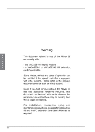 56
E
N
G
L
I
S
H
Warning
This document relates to use of the Altivar 58
exclusively with :
- the VW3A58101 display module
- a VW3A58201 or VW3A58202 I/O extension
card if applicable.
Some modes, menus and types of operation can
be modified if the speed controller is equipped
with other options. Please refer to the relevant
documentation for each of these options.
Since it was first commercialised, the Altivar 58
has had additional functions included. This
document can be used with earlier devices, but
parameters described here may be missing from
those speed controllers.
For installation, connection, setup and
maintenanceinstructions,pleaserefertotheAltivar
58 and the I/O extension card User's Manuals as
required.
ATV 58 EN 22/05/01, 9:2356
 