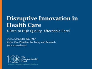 Eric C. Schneider MD, FACP
Senior Vice President for Policy and Research
@ericschneidermd
Disruptive Innovation in
Health Care
A Path to High Quality, Affordable Care?
 