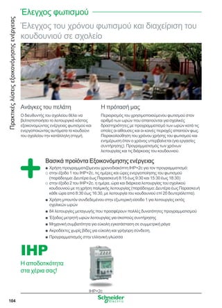 Πρακτικέςλύσειςεξοικονόμησηςενέργειας
104
Έλεγχος του χρόνου φωτισμού και διαχείριση του
κουδουνιού σε σχολείο
Ανάγκες του πελάτη
Ο διευθυντής του σχολείου θέλει να
βελτιστοποιήσει το λειτουργικό κόστος
εξοικονομώντας ενέργειας φωτισμού και
ενεργοποιώντας αυτόματα το κουδούνι
του σχολείου την κατάλληλη στιγμή.
Η πρότασή μας
Περιορισμός του χρησιμοποιούμενου φωτισμού στον
αριθμό των ωρών που απαιτούνται για σχολικές
δραστηριότητες με προγραμματισμό των ωρών κατά τις
οποίες οι αίθουσες και οι κοινές περιοχές απαιτούν φως.
Παρακολούθηση του χρόνου χρήσης του φωτισμού και
ενημέρωση όταν ο χρόνος υπερβαίνεται (για εργασίες
συντήρησης). Προγραμματισμός των χρόνων
λειτουργίας και τις διάρκειας του κουδουνιού.
Βασικά προϊόντα Εξοικονόμησης ενέργειας
Χρήση προγραμματιζόμενου χρονοδιακόπτη IHP+2c για τον προγραμματισμό:QQ
στην έξοδο 1 του IHP+2c, τις ημέρες και ώρες ενεργοποίησης του φωτισμούOO
(παράδειγμα:Δευτέρα έως Παρασκευή 8:15 έως 9:30 και 15:30 έως 18:30)
στην έξοδο 2 του IHP+2c, η ημέρα, ώρα και διάρκεια λειτουργίας του σχολικούOO
κουδουνιού με τη χρήση παλμικής λειτουργίας (παράδειγμα:Δευτέρα έως Παρασκευή
κάθε ώρα από 8:30 έως 16:30, με λειτουργία του κουδουνιού επί 20 δευτερόλεπτα).
Χρήση μπουτόν συνδεδεμένου στην εξωτερική είσοδο 1 για λειτουργίες εκτόςQQ
σχολικών ωρών
84 λειτουργίες μεταγωγής που προσφέρουν πολλές δυνατότητες προγραμματισμούQQ
Έξοδος μετρητή ωρών λειτουργίας για σκοπούς συντήρησηςQQ
Μηχανική συμβατότητα για εύκολη εγκατάσταση σε συμμετρική ράγαQQ
Ακροδέκτες χωρίς βίδες για εύκολη και γρήγορη σύνδεση.QQ
Προγραμματισμός στην ελληνική γλώσσαQQ
IHP+2c
IHP
Η αποδοτικότητα
στα χέρια σας!
Έλεγχος φωτισμού
 