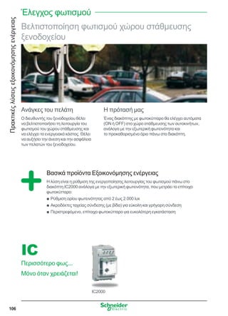 Πρακτικέςλύσειςεξοικονόμησηςενέργειας
106
Βελτιστοποίηση φωτισμού χώρου στάθμευσης
ξενοδοχείου
Ανάγκες του πελάτη
Ο διευθυντής του ξενοδοχείου θέλει
να βελτιστοποιήσει τη λειτουργία του
φωτισμού του χώρου στάθμευσης και
να ελέγχει το ενεργειακό κόστος. Θέλει
να αυξήσει την άνεση και την ασφάλεια
των πελατών του ξενοδοχείου.
Η πρότασή μας
Ένας διακόπτης με φωτοκύτταρο θα ελέγχει αυτόματα
(ON ή OFF) στο χώρο στάθμευσης των αυτοκινήτων,
ανάλογα με την εξωτερική φωτεινότητα και
το προκαθορισμένο όριο πάνω στο διακόπτη.
Βασικά προϊόντα Εξοικονόμησης ενέργειας
Η λύση είναι η ρύθμιση της ενεργοποίησης λειτουργίας του φωτισμού πάνω στο
διακόπτη IC2000 ανάλογα με την εξωτερική φωτεινότητα, που μετράει το επίτοιχο
φωτοκύτταρο:
Ρύθμιση ορίου φωτεινότητας από 2 έως 2.000 luxQQ
Ακροδέκτες ταχείας σύνδεσης (με βίδα) για εύκολη και γρήγορη σύνδεσηQQ
Περιστρεφόμενο, επίτοιχο φωτοκύτταρο για ευκολότερη εγκατάστασηQQ
IC2000
IC
Περισσότερο φως...
Μόνο όταν χρειάζεται!
Έλεγχος φωτισμού
 