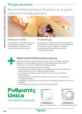 Πρακτικέςλύσειςεξοικονόμησηςενέργειας
108
Βελτιστοποίηση φωτισμού δωματίου με τη χρήση
ρυθμιστών έντασης φωτισμού
Ανάγκες του πελάτη
Ο ιδιοκτήτης του σπιτιού θέλει να μειώσει
την κατανάλωση ενέργειας, να αλλάξει
την ατμόσφαιρα των δωματίων και
να δημιουργήσει συνθήκες άνεσης.
Η πρότασή μας
Με τη χρήση των ρυθμιστών έντασης φωτισμού δίνεται
η δυνατότητα στον τελικό χρήστη να ελέγξει ανεξάρτητα
το επίπεδο φωτισμού του φορτίου, ενώ μπορεί
να ελέγξει διαφορετικά φορτία φωτισμού από
ένα ή παραπάνω σημεία.
Βασικά προϊόντα Εξοικονόμησης ενέργειας
Διατίθενται τέσσερις ρυθμιστές έντασης φωτισμού Unica, ανάλογα με το είδος του
φορτίου τον τύπο του ρυθμιστή (μπουτόν ή περιστροφικός) και τη δυνατότητα
συσχέτισής τους με άλλους μηχανισμούς ελέγχου φωτισμού.
Οι ρυθμιστές έντασης φωτισμού Unica μπορούν:QQ
να εξοικονομήσουν ενέργεια, καθώς με το ρυθμιζόμενο φωτισμό καταναλώνουμεOO
λιγότερη ενέργεια έναντι του πλήρους φορτίου φωτισμού
να επιμηκύνουν τη διάρκεια ζωής του φωτιστικού με τη λειτουργία «soft-on»OO
(απαλή εκκίνηση)
να δημιουργήσουν το επιθυμητό επίπεδο φωτεινότητας ώστε να ταιριάζει στηνOO
ατμόσφαιρα του χώρου
να ρυθμίζουν το φωτισμό με ένα απλό πάτημα ή περιστροφή, ανάλογα με την επιλογήOO
προϊόντος
να εγκατασταθούν εύκολα χωρίς την αλλαγή της καλωδίωσης.OO
Ρυθμιστήςέντασηςφωτισμού
Ρυθμιστές
Unica
Ο φωτισμός στον έλεγχό σας!
Ρυθμιστήςέντασηςφωτισμού
Έλεγχος φωτισμού
 