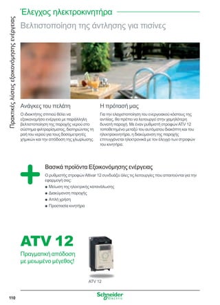 Πρακτικέςλύσειςεξοικονόμησηςενέργειας
110
Βελτιστοποίηση της άντλησης για πισίνες
Ανάγκες του πελάτη
Ο ιδιοκτήτης σπιτιού θέλει να
εξοικονομήσει ενέργεια με παράλληλη
βελτιστοποίηση της παροχής νερού στο
σύστημα φιλτραρίσματος, διατηρώντας τη
ροή του νερού για τους δοσομετρητές
χημικών και την απόδοση της χλωρίωσης.
Η πρότασή μας
Για την ελαχιστοποίηση του ενεργειακού κόστους της
αντλίας, θα πρέπει να λειτουργεί στην χαμηλότερη
δυνατή παροχή. Με έναν ρυθμιστή στροφώνATV 12
τοποθετημένο μεταξύ του αυτόματου διακόπτη και του
ηλεκτροκινητήρα, η διακύμανση της παροχής
επιτυγχάνεται ηλεκτρονικά με τον έλεγχο των στροφών
του κινητήρα.
Βασικά προϊόντα Εξοικονόμησης ενέργειας
Ο ρυθμιστής στροφώνAltivar 12 συνδυάζει όλες τις λειτουργίες που απαιτούνται για την
εφαρμογή σας:
Μείωση της ηλεκτρικής κατανάλωσηςQQ
Διακύμανση παροχήςQQ
Απλή χρήσηQQ
Προστασία κινητήραQQ
ATV 12
ATV 12
Πραγματική απόδοση
με μειωμένο μέγεθος!
Έλεγχος ηλεκτροκινητήρα
 