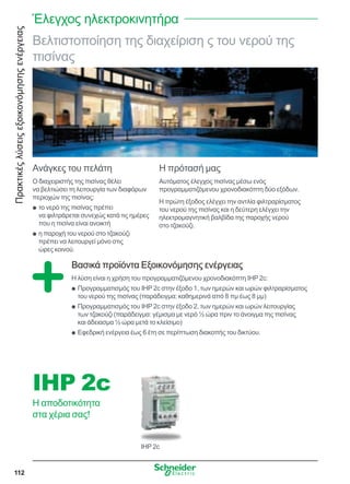 Πρακτικέςλύσειςεξοικονόμησηςενέργειας
112
Βελτιστοποίηση της διαχείριση ς του νερού της
πισίνας
Ανάγκες του πελάτη
Ο διαχειριστής της πισίνας θέλει
να βελτιώσει τη λειτουργία των διαφόρων
περιοχών της πισίνας:
το νερό της πισίνας πρέπειQQ
να φιλτράρεται συνεχώς κατά τις ημέρες
που η πισίνα είναι ανοικτή
η παροχή του νερού στο τζακούζιQQ
πρέπει να λειτουργεί μόνο στις
ώρες κοινού.
Η πρότασή μας
Αυτόματος έλεγχος πισίνας μέσω ενός
προγραμματιζόμενου χρονοδιακόπτη δύο εξόδων.
Η πρώτη έξοδος ελέγχει την αντλία φιλτραρίσματος
του νερού της πισίνας και η δεύτερη ελέγχει την
ηλεκτρομαγνητική βαλβίδα της παροχής νερού
στο τζακούζι.
Βασικά προϊόντα Εξοικονόμησης ενέργειας
Η λύση είναι η χρήση του προγραμματιζόμενου χρονοδιακόπτη IHP 2c:
Προγραμματισμός του IHP 2c στην έξοδο 1, των ημερών και ωρών φιλτραρίσματοςQQ
του νερού της πισίνας (παράδειγμα: καθημερινά από 8 πμ έως 8 μμ)
Προγραμματισμός του IHP 2c στην έξοδο 2, των ημερών και ωρών λειτουργίαςQQ
των τζακούζι (παράδειγμα: γέμισμα με νερό ½ ώρα πριν το άνοιγμα της πισίνας
και άδειασμα ½ ώρα μετά το κλείσιμο)
Εφεδρική ενέργεια έως 6 έτη σε περίπτωση διακοπής του δικτύου.QQ
IHP 2c
IHP 2c
Η αποδοτικότητα
στα χέρια σας!
Έλεγχος ηλεκτροκινητήρα
 