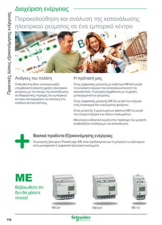 Πρακτικέςλύσειςεξοικονόμησηςενέργειας
116
Διαχείριση ενέργειας
Παρακολούθηση και ανάλυση της κατανάλωσης
ηλεκτρικού ρεύματος σε ένα εμπορικό κέντρο
Ανάγκες του πελάτη
Ο διευθυντής θέλει να αναγνωρίζει
υπερβολική ή άσκοπη χρήση ηλεκτρικού
ρεύματος με τον έλεγχο της κατανάλωσης
σε διαφορετικές περιοχές του εμπορικού
κέντρου και εκχώρηση του κόστους στο
ανάλογο κέντρο κόστους.
Η πρότασή μας
Ένας τριφασικός μετρητής με ουδέτερο ME4zrt μετρά
τη συνολική ενέργεια που καταναλώνεται από την
εγκατάσταση. Η μέτρηση λαμβάνεται με τη χρήση
μετασχηματιστών ρεύματος.
Ένας τριφασικός μετρητής ME3zr μετρά την ενέργεια
ενός συγκεκριμένου κυκλώματος φούρνου.
Ένας μετρητής 3 μεμονωμένων φάσεων ME1zr μετρά
την ενεργή ενέργεια των άλλων κυκλωμάτων.
Μια κίτρινη ενδεικτική λυχνία στην πρόσοψη του μετρητή
αναβοσβήνει ανάλογα με την κατανάλωση.
Βασικά προϊόντα Εξοικονόμησης ενέργειας
Οι μετρητές βατωρών PowerLogic ME είναι σχεδιασμένοι για τη μέτρηση των βατώρων
από μονοφασικά ή τριφασικά ηλεκτρικά κυκλώματα.
ME
Βεβαιωθείτε ότι
δεν θα χάσετε
τίποτα!
ME3zr ME4zrt ME1zr
 