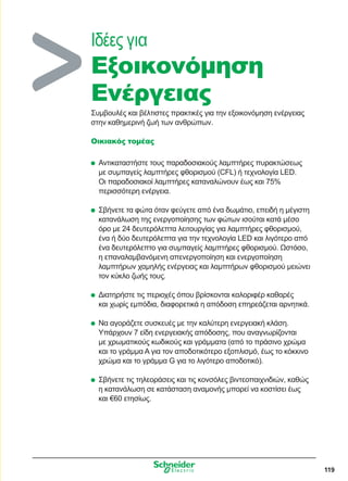 119
Ιδέες για
Εξοικονόμηση
Eνέργειας
Συμβουλές και βέλτιστες πρακτικές για την εξοικονόμηση ενέργειας
στην καθημερινή ζωή των ανθρώπων.
Οικιακός τομέας
	Αντικαταστήστε τους παραδοσιακούς λαμπτήρες πυρακτώσεως
με συμπαγείς λαμπτήρες φθορισμού (CFL) ή τεχνολογία LED.
Οι παραδοσιακοί λαμπτήρες καταναλώνουν έως και 75%
περισσότερη ενέργεια.
	Σβήνετε τα φώτα όταν φεύγετε από ένα δωμάτιο, επειδή η μέγιστη
κατανάλωση της ενεργοποίησης των φώτων ισούται κατά μέσο
όρο με 24 δευτερόλεπτα λειτουργίας για λαμπτήρες φθορισμού,
ένα ή δύο δευτερόλεπτα για την τεχνολογία LED και λιγότερο από
ένα δευτερόλεπτο για συμπαγείς λαμπτήρες φθορισμού. Ωστόσο,
η επαναλαμβανόμενη απενεργοποίηση και ενεργοποίηση
λαμπτήρων χαμηλής ενέργειας και λαμπτήρων φθορισμού μειώνει
τον κύκλο ζωής τους.
	Διατηρήστε τις περιοχές όπου βρίσκονται καλοριφέρ καθαρές
και χωρίς εμπόδια, διαφορετικά η απόδοση επηρεάζεται αρνητικά.
	Να αγοράζετε συσκευές με την καλύτερη ενεργειακή κλάση.
Υπάρχουν 7 είδη ενεργειακής απόδοσης, που αναγνωρίζονται
με χρωματικούς κωδικούς και γράμματα (από το πράσινο χρώμα
και το γράμμα A για τον αποδοτικότερο εξοπλισμό, έως το κόκκινο
χρώμα και το γράμμα G για το λιγότερο αποδοτικό).
	Σβήνετε τις τηλεοράσεις και τις κονσόλες βιντεοπαιχνιδιών, καθώς
η κατανάλωση σε κατάσταση αναμονής μπορεί να κοστίσει έως
και €60 ετησίως.
 