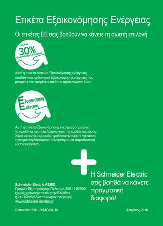 130
Ετικέτα Εξοικονόμησης Eνέργειας
Οι ετικέτες EE σας βοηθούν να κάνετε τη σωστή επιλογή
Η Schneider Electric
σας βοηθά να κάνετε
πραγματική
διαφορά!
Αυτή η ετικέτα λύσεων Εξοικονόμησης ενέργειας
υποδεικνύει τη δυνητική εξοικονόμηση ενέργειας που
μπορείτε να περιμένετε από την προτεινόμενη λύση.
Αυτή η ετικέτα Εξοικονόμησης ενέργειας σημειώνει
τα προϊόντα τα οποία βρίσκονται στην καρδιά της λύσης.
Χάρη σε αυτές τις σειρές προϊόντων μπορείτε να κάνετε
πραγματική διαφορά σε σύγκριση με μία παραδοσιακή
λύση/εφαρμογή.
Schneider ElectricAEBE
Γραμμή Εξυπηρέτησης Πελατών: 800 11 62900
(χωρίς χρέωση από όλη την Ελλάδα)
ή 210 6295268 (από κινητό τηλέφωνο)
www.schneider-electric.gr
Schneider 335 - 30MC/04.10 Απρίλιος 2010
ξοικονόμηση
νέργειας
έως και
30%εξοικονόμηση ενέργειας
 