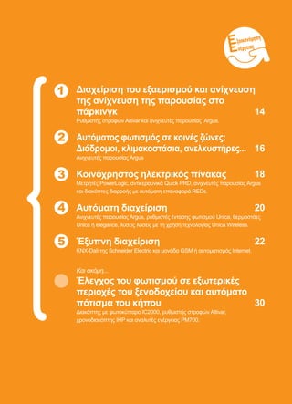 ξοικονόμηση
νέργειας
1 Διαχείριση του εξαερισμού και ανίχνευση
της ανίχνευση της παρουσίας στο
πάρκινγκ	 14
Ρυθμιστής στροφών Altivar και ανιχνευτές παρουσίας Argus.
Αυτόματος φωτισμός σε κοινές ζώνες:
Διάδρομοι, κλιμακοστάσια, ανελκυστήρες...	 16
Ανιχνευτές παρουσίας Argus
Κοινόχρηστος ηλεκτρικός πίνακας	 18
Μετρητές PowerLogic, αντικεραυνικά Quick PRD, ανιχνευτές παρουσίας Argus
και διακόπτες διαρροής με αυτόματη επαναφορά REDs.
Αυτόματη διαχείριση	 20
Ανιχνευτές παρουσίας Argus, ρυθμιστές έντασης φωτισμού Unica, θερμοστάες
Unica ή elegance, λύσεις λύσεις με τη χρήση τεχνολογίας Unica Wireless.
Έξυπνη διαχείριση	 22
KNX-Dali της Schneider Electric και μονάδα GSM ή αυτοματισμός Internet.
Και ακόμη...
Έλεγχος του φωτισμού σε εξωτερικές
περιοχές του ξενοδοχείου και αυτόματο
πότισμα του κήπου	 30
Διακόπτης με φωτοκύτταρο IC2000, ρυθμιστής στροφών Altivar,
χρονοδιακόπτης IHP και αναλυτές ενέργειας PM700.
2
4
5
3
 