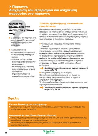 14
 Πάρκινγκ
Διαχείριση του εξαερισμού και ανίχνευση
παρουσίας στο πάρκινγκ
Θέλετε να
βελτιώσετε την
άνεση του γείτονά
σας;
	Ο εξαερισμός στο πάρκινγκ είναι
αρκετά θορυβώδης και μπορεί
να ενοχλεί του γείτονες του
τετραγώνου.
	Η ενεργοποίηση και
απενεργοποίηση του φωτισμού
δεν ικανοποιεί τις ανάγκες των
χρηστών:
	– Συνήθως υπάρχουν λίγοι
διακόπτες και δεν είναι σωστά
κατανεμημένοι.
	 – Με το πάτημα του διακόπτη,
ενεργοποιούνται όλα τα φώτα
στο πάρκινγκ.
	 – Ο φωτισμός μπορεί να
παραμείνει ενεργοποιημένος.
Σύσταση εξοικονόμησης του υπεύθυνου
εγκατάστασης:
Ο υπεύθυνος εγκατάστασης επαληθεύει το κύκλωμα
εξαερισμού και εντοπίζει ότι δεν υπάρχει κάποια συσκευή για
τη ρύθμιση των ανεμιστήρων. Κάθε φορά που οι ανεμιστήρες
ξεκινούν να λειτουργούν στο 100% της ισχύος τους, ενοχλούν
τους γείτονες με το θόρυβο που παράγουν.
	Πώς θα μειωθεί ο θόρυβος που παράγεται από τον
εξαερισμό;
Συνιστούμε τη μείωση των ντεσιμπέλ με τη ρύθμιση
της λειτουργίας του κινητήρα, της εκκίνησης και των
στροφών. Με το ρυθμιστή στροφών Altivar μπορούμε
να διαχειριστούμε τις στροφές του ανεμιστήρα κατά την
εκκίνηση και σε όλη τη διάρκεια της λειτουργίας του.
Επιπλέον υπάρχει η δυνατότητα ελέγχου των στροφών
ανάλογα με τον όγκο του CO2
με τη χρήση ειδικών
αισθητήρων.
	Πώς γίνεται η διαχείριση του φωτισμού;
Ο υπεύθυνος εγκατάστασης συνιστά τον έλεγχο της
ενεργοποίησης του φωτισμού σε ζώνες με τη χρήση
Ανιχνευτών κίνησης Argus.
Το σύστημα εξασφαλίζει πάντα τη σωστή ενεργοποίηση των
λαμπτήρων όποτε απαιτείται.
Για τον ιδιοκτήτη του συστήματος:
	Καταφέρνουμε τη σωστή εξαγωγή των αναθυμιάσεων, μειώνοντας παράλληλα το θόρυβο που
παράγεται από τους ανεμιστήρες.
Αναφορικά με την εξοικονόμηση ενέργειας:
	Με τον έλεγχο του μετατροπέα σύμφωνα με τον όγκο του CO, είναι δυνατή η βελτιστοποίηση της
κατανάλωσης ενέργειας της εγκατάστασής σας.
	Με την αυτοματοποίηση του συστήματος φωτισμού, ελέγχουμε τις ανάγκες φωτισμού των
χρηστών του πάρκινγκ.
Οφέλη
Διαβάστε περισσότερα για μια σχετική εφαρμογή
στη σελίδα 78
Διαβάστε περισσότερα για μια σχετική εφαρμογή
στη σελίδα 80, 88
 