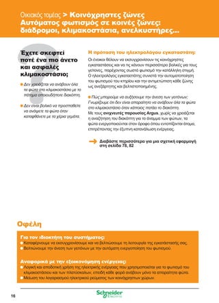 16
Οικιακός τομέας  Κοινόχρηστες ζώνες
Αυτόματος φωτισμός σε κοινές ζώνες:
διάδρομοι, κλιμακοστάσια, ανελκυστήρες...
Έχετε σκεφτεί
ποτέ ένα πιο άνετο
και ασφαλές
κλιμακοστάσιο;
	Δεν χρειάζεται να ανάβουν όλα
τα φώτα στο κλιμακοστάσιο με το
πάτημα οποιουδήποτε διακόπτη.
	Δεν είναι βολικό να προσπαθείτε
να ανάψετε τα φώτα όταν
καταφθάνετε με τα χέρια γεμάτα.
Η πρόταση του ηλεκτρολόγου εγκαταστάτη:
Οι ένοικοι θέλουν να εκσυγχρονίσουν τις κοινόχρηστες
εγκαταστάσεις και να τις κάνουν περισσότερο βολικές για τους
γείτονες, παρέχοντας σωστό φωτισμό την κατάλληλη στιγμή.
Ο ηλεκτρολόγος εγκαταστάτης συνιστά την αυτοματοποίηση
του φωτισμού του κτηρίου και την αντιμετώπιση κάθε ζώνης
ως ανεξάρτητης και βελτιστοποιημένης.
	Πώς μπορούμε να αυξήσουμε την άνεση των γειτόνων;
Γνωρίζουμε ότι δεν είναι απαραίτητο να ανάβουν όλα τα φώτα
στο κλιμακοστάσιο όταν κάποιος πατάει το διακόπτη.
Με τους ανιχνευτές παρουσίας Argus, χωρίς να χρειάζεται
η αναζήτηση του διακόπτη για το άναμμα των φώτων, τα
φώτα ενεργοποιούνται στον όροφο όπου εντοπίζονται άτομα,
επιτρέποντας την έξυπνη κατανάλωση ενέργειας.
Για τον ιδιοκτήτη του συστήματος:
	Καταφέρνουμε να εκσυγχρονίσουμε και να βελτιώσουμε τη λειτουργία της εγκατάστασής σας.
	Βελτιώνουμε την άνεση των γειτόνων με την αυτόματη ενεργοποίηση του φωτισμού.
Αναφορικά με την εξοικονόμηση ενέργειας:
	Λογική και αποδοτική χρήση της ηλεκτρικής ενέργειας που χρησιμοποιείται για το φωτισμό του
κλιμακοστάσιου και των πλατύσκαλων, επειδή κάθε φορά ανάβουν μόνο τα απαραίτητα φώτα.
	Μείωση του λογαριασμού ηλεκτρικού ρεύματος των κοινόχρηστων χώρων.
Οφέλη
Διαβάστε περισσότερα για μια σχετική εφαρμογή
στη σελίδα 78, 82
 