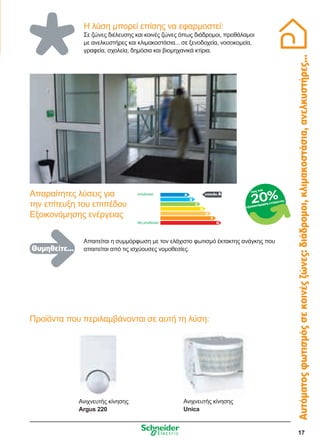 17
Η λύση μπορεί επίσης να εφαρμοστεί:
Σε ζώνες διέλευσης και κοινές ζώνες όπως διάδρομοι, προθάλαμοι
με ανελκυστήρες και κλιμακοστάσια... σε ξενοδοχεία, νοσοκομεία,
γραφεία, σχολεία, δημόσια και βιομηχανικά κτίρια.
Αυτόματοςφωτισμόςσεκοινέςζώνες:διάδρομοι,κλιμακοστάσια,ανελκυστήρες...
Ανιχνευτής κίνησης
Argus 220
Προϊόντα που περιλαμβάνονται σε αυτή τη λύση:
επίπεδο Α
Απαιτείται η συμμόρφωση με τον ελάχιστο φωτισμό έκτακτης ανάγκης που
απαιτείται από τις ισχύουσες νομοθεσίες.
Απαραίτητες λύσεις για
την επίτευξη του επιπέδου
Εξοικονόμησης ενέργειας
Αποδοτικό
Μη αποδοτικό
εξοικονόμηση ενέργειας
έως και
20%
Ανιχνευτής κίνησης
Unica
Θυμηθείτε...
 