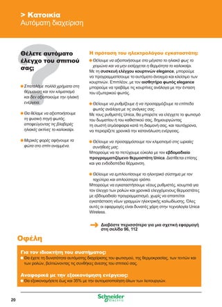 20
 Κατοικία
Αυτόματη διαχείριση
Θέλετε αυτόματο
έλεγχο του σπιτιού
σας;
	Σπαταλάμε πολλά χρήματα στη
θέρμανση και τον κλιματισμό
και δεν αξιοποιούμε την ηλιακή
ενέργεια.
	Θα θέλαμε να αξιοποιήσουμε
τη φυσική πηγή φωτός,
αποφεύγοντας τις βλαβερές
ηλιακές ακτίνες το καλοκαίρι.
	Μερικές φορές αφήνουμε τα
φώτα στο σπίτι αναμμένα.
Για τον ιδιοκτήτη του συστήματος:
	Θα έχετε τη δυνατότητα αυτόματης διαχείρισης του φωτισμού, της θερμοκρασίας, των τεντών και
των ρολών, βελτιώνοντας τις συνθήκες άνεσης του σπιτιού σας.
Αναφορικά με την εξοικονόμηση ενέργειας:
	Θα εξοικονομήσετε έως και 35% με την αυτοματοποίηση όλων των λειτουργιών.
Οφέλη
Η πρόταση του ηλεκτρολόγου εγκαταστάτη:
	Θέλουμε να αξιοποιήσουμε στο μέγιστο το ηλιακό φως το
χειμώνα και να μην εισέρχεται η θερμότητα το καλοκαίρι.
Με τη συσκευή ελέγχου κουρτινών elegance, μπορούμε
να προγραμματίσουμε το αυτόματο άνοιγμα και κλείσιμο των
κουρτινών. Επιπλέον, με τον αισθητήρα φωτός elegance
μπορούμε να τραβάμε τις κουρτίνες ανάλογα με την ένταση
του εξωτερικού φωτός.
	Θέλουμε να ρυθμίζουμε ή να προσαρμόζουμε τα επίπεδα
φωτός ανάλογα με τις ανάγκες σας.
Με τους ρυθμιστές Unica, θα μπορείτε να ελέγχετε το φωτισμό
του δωματίου ή του καθιστικού σας, δημιουργώντας
τη σωστή ατμόσφαιρα κατά τη διαμονή σας, και ταυτόχρονα,
να περιορίζετε χρονικά την κατανάλωση ενέργειας.
	Θέλουμε να προσαρμόσουμε τον κλιματισμό στις ωριαίες
συνήθειές μας.
Μπορούμε να το πετύχουμε εύκολα με τον εβδομαδιαίο
προγραμματιζόμενο θερμοστάτη Unica. Διατίθεται επίσης
και για ενδοδαπέδια θέρμανση.
	Θέλουμε να εμπλουτίσουμε το ηλεκτρικό σύστημα με τον
ταχύτερο και απλούστερο τρόπο.
Μπορούμε να εγκαταστήσουμε νέους ρυθμιστές, κουμπιά για
τον έλεγχο των ρολών και χρονικά ελεγχόμενους θερμοστάτες
με εβδομαδιαίο προγραμματισμό, χωρίς να απαιτείται
εγκατάσταση νέων γραμμών ηλεκτρικής καλωδίωσης. Όλες
αυτές οι εφαρμογές είναι δυνατές χάρη στην τεχνολογία Unica
Wireless.
Διαβάστε περισσότερα για μια σχετική εφαρμογή
στη σελίδα 96, 112
 