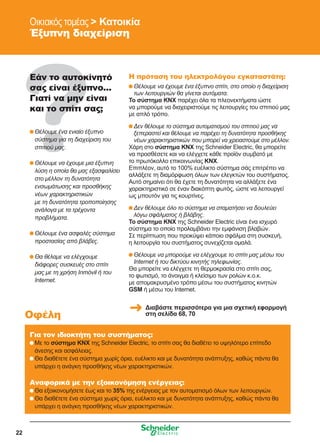 22
Οικιακός τομέας  Κατοικία
Έξυπνη διαχείριση
Εάν το αυτοκίνητό
σας είναι έξυπνο...
Γιατί να μην είναι
και το σπίτι σας;
	Θέλουμε ένα ενιαίο έξυπνο
σύστημα για τη διαχείριση του
σπιτιού μας.
	Θέλουμε να έχουμε μια έξυπνη
λύση η οποία θα μας εξασφαλίσει
στο μέλλον τη δυνατότητα
ενσωμάτωσης και προσθήκης
νέων χαρακτηριστικών
με τη δυνατότητα τροποποίησης
ανάλογα με τα τρέχοντα
προβλήματα.
	Θέλουμε ένα ασφαλές σύστημα
προστασίας από βλάβες.
	Θα θέλαμε να ελέγχουμε
διάφορες συσκευές στο σπίτι
μας με τη χρήση Inmóvil ή του
Internet.
Η πρόταση του ηλεκτρολόγου εγκαταστάτη:
	Θέλουμε να έχουμε ένα έξυπνο σπίτι, στο οποίο η διαχείριση
των λειτουργιών θα γίνεται αυτόματα.
Το σύστημα KNX παρέχει όλα τα πλεονεκτήματα ώστε
να μπορούμε να διαχειριστούμε τις λειτουργίες του σπιτιού μας
με απλό τρόπο.
	Δεν θέλουμε το σύστημα αυτοματισμού του σπιτιού μας να
ξεπεραστεί και θέλουμε να παρέχει τη δυνατότητα προσθήκης
νέων χαρακτηριστικών που μπορεί να χρειαστούμε στο μέλλον.
Χάρη στο σύστημα KNX της Schneider Electric, θα μπορείτε
να προσθέσετε και να ελέγχετε κάθε προϊόν συμβατό με
το πρωτόκολλο επικοινωνίας KNX.
Επιπλέον, αυτό το 100% ευέλικτο σύστημα σάς επιτρέπει να
αλλάξετε τη διαμόρφωση όλων των ελεγκτών του συστήματος.
Αυτό σημαίνει ότι θα έχετε τη δυνατότητα να αλλάξετε ένα
χαρακτηριστικό σε έναν διακόπτη φωτός, ώστε να λειτουργεί
ως μπουτόν για τις κουρτίνες.
	Δεν θέλουμε όλο το σύστημα να σταματήσει να δουλεύει
λόγω σφάλματος ή βλάβης.
To σύστημα KNX της Schneider Electric είναι ένα ισχυρό
σύστημα το οποίο προλαμβάνει την εμφάνιση βλαβών.
Σε περίπτωση που προκύψει κάποιο σφάλμα στη συσκευή,
η λειτουργία του συστήματος συνεχίζεται ομαλά.
	Θέλουμε να μπορούμε να ελέγχουμε το σπίτι μας μέσω του
Internet ή του δικτύου κινητής τηλεφωνίας.
Θα μπορείτε να ελέγχετε τη θερμοκρασία στο σπίτι σας,
το φωτισμό, το άνοιγμα ή κλείσιμο των ρολών κ.ο.κ.
με απομακρυσμένο τρόπο μέσω του συστήματος κινητών
GSM ή μέσω του Internet.
Για τον ιδιοκτήτη του συστήματος:
	Με το σύστημα KNX της Schneider Electric, το σπίτι σας θα διαθέτει το υψηλότερο επίπεδο
άνεσης και ασφάλειας.
	Θα διαθέτετε ένα σύστημα χωρίς όρια, ευέλικτο και με δυνατότητα ανάπτυξης, καθώς πάντα θα
υπάρχει η ανάγκη προσθήκης νέων χαρακτηριστικών.
Αναφορικά με την εξοικονόμηση ενέργειας:
	Θα εξοικονομήσετε έως και το 35% της ενέργειας με τον αυτοματισμό όλων των λειτουργιών.
	Θα διαθέτετε ένα σύστημα χωρίς όρια, ευέλικτο και με δυνατότητα ανάπτυξης, καθώς πάντα θα
υπάρχει η ανάγκη προσθήκης νέων χαρακτηριστικών.
Οφέλη
Διαβάστε περισσότερα για μια σχετική εφαρμογή
στη σελίδα 68, 70
 