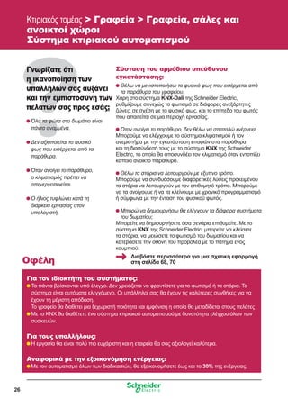 26
Κτιριακός τομέας  Γραφεία  Γραφεία, σάλες και
ανοικτοί χώροι
Σύστημα κτιριακού αυτοματισμού
Γνωρίζατε ότι
η ικανοποίηση των
υπαλλήλων σας αυξάνει
και την εμπιστοσύνη των
πελατών σας προς εσάς;
	Όλα τα φώτα στο δωμάτιο είναι
πάντα αναμμένα.
	Δεν αξιοποιείται το φυσικό
φως που εισέρχεται από τα
παράθυρα.
	Όταν ανοίγει το παράθυρο,
ο κλιματισμός πρέπει να
απενεργοποιείται.
	Ο ήλιος τυφλώνει κατά τη
διάρκεια εργασίας στον
υπολογιστή.
Σύσταση του αρμόδιου υπεύθυνου
εγκατάστασης:
	Θέλω να μεγιστοποιήσω το φυσικό φως που εισέρχεται από
τα παράθυρα του γραφείου.
Χάρη στο σύστημα KNX-Dali της Schneider Electric,
ρυθμίζουμε συνεχώς το φωτισμό σε διάφορες ανεξάρτητες
ζώνες, σε σχέση με το φυσικό φως, και το επίπεδο του φωτός
που απαιτείται σε μια περιοχή εργασίας.
	Όταν ανοίγει το παράθυρο, δεν θέλω να σπαταλώ ενέργεια.
Μπορούμε να ελέγχουμε το σύστημα κλιματισμού ή τον
ανεμιστήρα με την εγκατάσταση επαφών στα παράθυρα
και τη διασύνδεσή τους με το σύστημα KNX της Schneider
Electric, το οποίο θα αποσυνδέει τον κλιματισμό όταν εντοπίζει
κάποιο ανοικτό παράθυρο.
	Θέλω τα στόρια να λειτουργούν με έξυπνο τρόπο.
Μπορούμε να συνδυάσουμε διαφορετικές λύσεις προκειμένου
τα στόρια να λειτουργούν με τον επιθυμητό τρόπο. Μπορούμε
να τα ανοίγουμε ή να τα κλείνουμε με χρονικό προγραμματισμό
ή σύμφωνα με την ένταση του φυσικού φωτός.
	Μπορώ να δημιουργήσω θα ελέγχουν τα διάφορα συστήματα
του δωματίου;
Μπορείτε να δημιουργήσετε όσα σενάρια επιθυμείτε. Με το
σύστημα KNX της Schneider Electric, μπορείτε να κλείσετε
τα στόρια, να μειώσετε το φωτισμό του δωματίου και να
κατεβάσετε την οθόνη του προβολέα με το πάτημα ενός
κουμπιού.
Για τον ιδιοκτήτη του συστήματος:
	Τα πάντα βρίσκονται υπό έλεγχο. Δεν χρειάζεται να φροντίσετε για το φωτισμό ή τα στόρια. Το
σύστημα είναι αυτόματα ελεγχόμενο. Οι υπάλληλοί σας θα έχουν τις καλύτερες συνθήκες για να
έχουν τη μέγιστη απόδοση.
	 Το γραφείο θα διαθέτει μια ξεχωριστή ποιότητα και εμφάνιση η οποία θα μεταδίδεται στους πελάτες
	Με το KNX θα διαθέτετε ένα σύστημα κτιριακού αυτοματισμού με δυνατότητα ελέγχου όλων των
συσκευών.
Για τους υπαλλήλους:
	Η εργασία θα είναι πολύ πιο ευχάριστη και η εταιρεία θα σας αξιολογεί καλύτερα.
Αναφορικά με την εξοικονόμηση ενέργειας:
	Με τον αυτοματισμό όλων των διαδικασιών, θα εξοικονομήσετε έως και το 30% της ενέργειας.
Οφέλη
Διαβάστε περισσότερα για μια σχετική εφαρμογή
στη σελίδα 68, 70
 