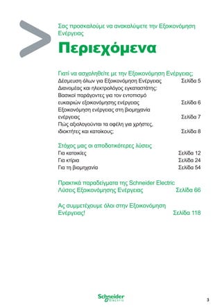 3
Γιατί να ασχοληθείτε με την Εξοικονόμηση Eνέργειας;
Δέσμευση όλων για Εξοικονόμηση Ενέργειας	 Σελίδα 5
Διανομέας και ηλεκτρολόγος εγκαταστάτης:
Βασικοί παράγοντες για τον εντοπισμό
ευκαιριών εξοικονόμησης ενέργειας	 Σελίδα 6
Εξοικονόμηση ενέργειας στη βιομηχανία
ενέργειας	 Σελίδα 7
Πώς αξιολογούνται τα οφέλη για χρήστες,
ιδιοκτήτες και κατοίκους;	 Σελίδα 8
Στόχος μας οι αποδοτικότερες λύσεις
Για κατοικίες	 Σελίδα 12
Για κτίρια	 Σελίδα 24
Για τη βιομηχανία	 Σελίδα 54
Πρακτικά παραδείγματα της Schneider Electric
Λύσεις Εξοικονόμησης Ενέργειας	 Σελίδα 66
Ας συμμετέχουμε όλοι στην Εξοικονόμηση
Ενέργειας!	 Σελίδα 118
Σας προσκαλούμε να ανακαλύψετε την Εξοικονόμηση
Eνέργειας
Περιεχόμενα
 