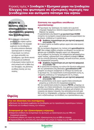 30
Κτιριακός τομέας  Ξενοδοχεία  Εξωτερικοί χώροι του ξενοδοχείου
Έλεγχος του φωτισμού σε εξωτερικές περιοχές του
ξενοδοχείου και αυτόματο πότισμα του κήπου
Θέλετε οι
πελάτες σας να
απολαμβάνουν τους
εξωτερικούς χώρους
του ξενοδοχείου;
	Οι κήποι και ο εξωτερικός
φωτισμός του κτιρίου πρέπει
να αναδεικνύουν την όμορφη
εμφάνιση του ξενοδοχείου.
	 – Οι κήποι απαιτούν ιδιαίτερη
προσοχή κατά το πότισμα.
	 – Ο φωτισμός των κήπων,
ως σήμα κατατεθέν του
ξενοδοχείου, έχει διπλό σκοπό:
λειτουργικό και αισθητικό.
	 – Η εξωτερική πισίνα πρέπει να
είναι ανοικτή από το Μάιο έως
τον Οκτώβριο, στις βέλτιστες
συνθήκες άνεσης για τους
πελάτες.
Σύσταση του αρμόδιου υπεύθυνου
εγκατάστασης:
	Ο φωτισμός της πρόσοψης του κτιρίου και η φωτεινή
επιγραφή παραμένουν άσκοπα ενεργοποιημένα κατά τη
διάρκεια της ημέρας.
Η εγκατάσταση ενός διακόπτη με φωτοκύτταρο IC2000
επιτρέπει την αυτόματη ενεργοποίηση και απενεργοποίηση του
φωτισμού, ανάλογα με το φυσικό φως.
	Η πισίνα πρέπει να διαθέτει φίλτρο νερού όταν είναι ανοικτή
για το κοινό.
Με την αυτόματη διαχείριση της πισίνας από χρονοδιακόπτη
IHP, δύο επαφές εξόδου μπορούν να ελέγχουν την αντλία του
φίλτρου και τη βαλβίδα παροχής νερού των υδρομασάζ.
Για τη ρύθμιση της άντλησης του απαραίτητου φιλτραρισμένου
νερού πισίνας, εγκαταστήστε έναν ρυθμιστή στροφών Altivar
για την επίτευξη βέλτιστης παροχής, και κατά συνέπεια, μείωση
του λογαριασμού ρεύματος.
	Το προσωπικό συντήρησης των κήπων δεν δουλεύει καθημερινά.
Με την εγκατάσταση ενός δικάναλου χρονοδιακόπτη IHP,
μπορείτε να ελέγχετε ανεξάρτητα το πότισμα του κήπου και
το φωτισμό του, να ενεργοποιείτε ή απενεργοποιείτε αυτές τις
υπηρεσίες ανάλογα με τα προγράμματα και τις εποχές.
	Οι εγκαταστάσεις αυτές έχουν υψηλή ετήσια κατανάλωση
ρεύματος με αντίκτυπο στο λογαριασμό ρεύματος.
Με την εγκατάσταση αναλυτή ενέργειας PM700, μπορούμε να
μετράμε την ετήσια κατανάλωση, τους χρόνους ενεργοποίησης
και απενεργοποίησης, καθώς και να έχουμε μια εκτίμηση της
ενεργούς και αέργου ενέργειας που καταναλώνεται ανά ώρα.
Με αυτές τις πληροφορίες, μπορούμε να δράσουμε αναλόγως,
ώστε να βελτιώσουμε την απόδοση των εγκαταστάσεών μας.
Για τον ιδιοκτήτη του συστήματος:
	Βελτίωση της εξωτερικής εμφάνισης του ξενοδοχείου για την προσέλκυση περισσότερων πελατών.
	Βελτίωση των συνθηκών άνεσης των πελατών.
Αναφορικά με την εξοικονόμηση ενέργειας:
	Εξαιρετική απόδοση του αυτοματισμό του φωτισμού, με εξοικονόμηση έως και 15% στο
λογαριασμό ρεύματος.
	Αποδοτική ρύθμιση του νερού της πισίνα, εξοικονομώντας έως και 25% σε ενέργεια.
	Παρακολούθηση της κατανάλωσης ηλεκτρισμού που μπορεί να παρέχει έως και 10% εξοικονόμηση.
Οφέλη
Διαβάστε περισσότερα για μια σχετική εφαρμογή
στη σελίδα 110
Διαβάστε περισσότερα για μια σχετική εφαρμογή
στη σελίδα 116
Διαβάστε περισσότερα για μια σχετική εφαρμογή
στη σελίδα 108
 