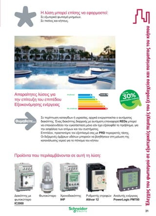 31
Έλεγχοςτουφωτισμούσεεξωτερικέςπεριοχέςτουξενοδοχείουκαιποτίσματοςτουκήπου
Προϊόντα που περιλαμβάνονται σε αυτή τη λύση:
Η λύση μπορεί επίσης να εφαρμοστεί:
Σε εξωτερικό φωτισμό μνημείων.
Σε πισίνες και κήπους.
επίπεδο A
Σε περίπτωση καταιγίδων ή υγρασίας, αρχικά ενεργοποιείται ο αυτόματος
διακόπτης. Ένας διακόπτης διαρροής με αυτόματη επαναφορά REDs μπορεί
να επανασυνδέσει την εγκατάσταση μόνο εάν έχει εξαλειφθεί το πρόβλημα, για
την ασφάλεια των ατόμων και του συστήματος.
Επιπλέον, προστατέψτε τον εξοπλισμό σας με PRD περιοριστές τάσης.
Οι δεξαμενές όμβριων υδάτων μπορούν να βοηθήσουν στη μείωση της
κατανάλωσης νερού για το πότισμα του κήπου
Απαραίτητες λύσεις για
την επίτευξη του επιπέδου
Εξοικονόμησης ενέργειας
Αποδοτικό
Μη αποδοτικό
έως και
εξοικονόμηση ενέργειας
30%
Χρονοδιακόπτης
IHP
Διακόπτης με
φωτοκύτταρο
IC2000
Αναλυτής ενέργειας
PowerLogic PM700
Ρυθμιστής στροφών
Altivar 12
Φωτοκύτταρο
Θυμηθείτε...
 