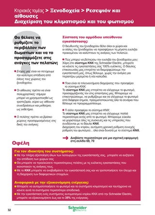 32
Κτιριακός τομέας  Ξενοδοχεία  Ρεσεψιόν και
αίθουσες
Διαχείριση του κλιματισμού και του φωτισμού
Θα θέλατε να
ρυθμίζετε το
περιβάλλον των
δωματίων και να το
προσαρμόζετε στις
ανάγκες των πελατών;
	Στόχος μας είναι να πετύχουμε
την καλύτερη απόδοση από
όλους τους χώρους του
ξενοδοχείου.
	Οι αίθουσες πρέπει να είναι
πολυχρηστικές: σήμερα
μπορεί να χρησιμοποιηθεί ως
τραπεζαρία, αύριο ως αίθουσα
συνεδριάσεων και μεθαύριο,
ως εκθετήριο.
	Ο πελάτης πρέπει να βρίσκει
χώρους προσαρμοσμένους στις
δικές του ανάγκες.
Σύσταση του αρμόδιου υπεύθυνου
εγκατάστασης:
Ο διευθυντής του ξενοδοχείου θέλει όλοι οι χώροι και
οι σάλες του ξενοδοχείου να προσφέρουν τη μέγιστη ευελιξία
προκειμένου να καλύπτουν τις ανάγκες των πελατών.
	Πώς μπορώ να βελτιώσω την ευελιξία του ξενοδοχείου μου;
Χάρη στο σύστημα KNX της Schneider Electric, μπορείτε
να κάνετε τις εγκαταστάσεις σας 100% ευέλικτες. Ο δίαυλος
επικοινωνίας μας επιτρέπει να διαμορφώσουμε την
εγκατάστασή μας, όπως θέλουμε, χωρίς την ανάγκη για
περαιτέρω μερεμέτια ή νέα καλώδια.
	Ποια είναι τα πλεονεκτήματα διαχείρισης που προσφέρει
το σύστημα KNX;
Το σύστημα KNX μας επιτρέπει να ελέγχουμε το φωτισμό,
προσαρμόζοντάς τον στις απαιτήσεις μας. Μπορούμε να
επικεντρώσουμε, να ρυθμίζουμε και να ελέγχουμε το φωτισμό
από διάφορα σημεία, πραγματοποιώντας όλα τα σενάρια που
θέλουμε να προγραμματίσουμε.
	Τι άλλο προσφέρει το σύστημα KNX;
Το σύστημα KNX μας επιτρέπει να ελέγχουμε πολλά
περισσότερα εκτός από το φωτισμό. Μπορούμε εύκολα
να χειριστούμε όλες τις συσκευές και τις υπηρεσίες που
συνδέονται με το δίαυλο KNX.
Διαχείριση του κτιρίου, αυτόματη χρονική ρύθμιση συνεχής
ρύθμιση του φωτισμού... όλα είναι δυνατά με το σύστημα ΚΝΧ.
Για τον ιδιοκτήτη του συστήματος:
	Με την πλήρη αξιοποίηση όλων των λειτουργιών της εγκατάστασής σας, μπορείτε να αυξήσετε
την απόδοση των χώρων σας
	Θα μπορείτε να προελκύσετε περισσότερους πελάτες με τις ευέλικτες εγκαταστάσεις που
ικανοποιούν τις ανάγκες τους.
	Με το KNX μπορείτε να αναβαθμίσετε την εγκατάστασή σας και να τροποποιήσετε τον έλεγχο και
τη διαχείριση των διαφορετικών στοιχείων.
Αναφορικά με την εξοικονόμηση ενέργειας:
	Μπορείτε να αυτοματοποιήσετε το φωτισμό και τα συστήματα κλιματισμού και ταυτόχρονα να
κάνετε αυτά τα συστήματα περισσότερο αποδοτικά.
	Με την εγκατάσταση ενός συστήματος αυτοματισμού κτιρίου KNX από την Schneider Electric,
μπορείτε να εξοικονομήσετε έως και το 35% της ενέργειας.
Οφέλη
Διαβάστε περισσότερα για μια σχετική εφαρμογή
στη σελίδα 68, 70
 