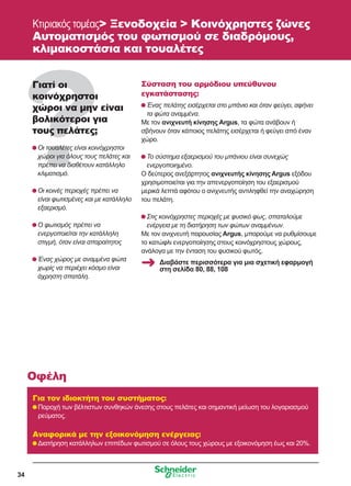 34
Κτιριακός τομέας Ξενοδοχεία  Κοινόχρηστες ζώνες
Αυτοματισμός του φωτισμού σε διαδρόμους,
κλιμακοστάσια και τουαλέτες
Γιατί οι
κοινόχρηστοι
χώροι να μην είναι
βολικότεροι για
τους πελάτες;
	Οι τουαλέτες είναι κοινόχρηστοι
χώροι για όλους τους πελάτες και
πρέπει να διαθέτουν κατάλληλο
κλιματισμό.
	Οι κοινές περιοχές πρέπει να
είναι φωτισμένες και με κατάλληλο
εξαερισμό.
	Ο φωτισμός πρέπει να
ενεργοποιείται την κατάλληλη
στιγμή, όταν είναι απαραίτητος
	Ένας χώρος με αναμμένα φώτα
χωρίς να περιέχει κόσμο είναι
άχρηστη σπατάλη.
Σύσταση του αρμόδιου υπεύθυνου
εγκατάστασης:
	Ένας πελάτης εισέρχεται στο μπάνιο και όταν φεύγει, αφήνει
τα φώτα αναμμένα.
Με τον ανιχνευτή κίνησης Argus, τα φώτα ανάβουν ή
σβήνουν όταν κάποιος πελάτης εισέρχεται ή φεύγει από έναν
χώρο.
	Το σύστημα εξαερισμού του μπάνιου είναι συνεχώς
ενεργοποιημένο.
Ο δεύτερος ανεξάρτητος ανιχνευτής κίνησης Argus εξόδου
χρησιμοποιείται για την απενεργοποίηση του εξαερισμού
μερικά λεπτά αφότου ο ανιχνευτής αντιληφθεί την αναχώρηση
του πελάτη.
	Στις κοινόχρηστες περιοχές με φυσικό φως, σπαταλούμε
ενέργεια με τη διατήρηση των φώτων αναμμένων.
Με τον ανιχνευτή παρουσίας Argus, μπορούμε να ρυθμίσουμε
το κατώφλι ενεργοποίησης στους κοινόχρηστους χώρους,
ανάλογα με την ένταση του φυσικού φωτός.
Για τον ιδιοκτήτη του συστήματος:
	Παροχή των βέλτιστων συνθηκών άνεσης στους πελάτες και σημαντική μείωση του λογαριασμού
ρεύματος.
Αναφορικά με την εξοικονόμηση ενέργειας:
	Διατήρηση κατάλληλων επιπέδων φωτισμού σε όλους τους χώρους με εξοικονόμηση έως και 20%.
Οφέλη
Διαβάστε περισσότερα για μια σχετική εφαρμογή
στη σελίδα 80, 88, 108
 