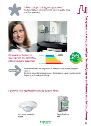 35
Αυτοματισμόςτουφωτισμούσεδιαδρόμους,κλιμακοστάσιακαιτουαλέτες
Η λύση μπορεί επίσης να εφαρμοστεί:
Κοινόχρηστες ζώνες και τουαλέτες κάθε δημόσιου χώρου, όπως
εστιατόρια και γραφεία.
Προϊόντα που περιλαμβάνονται σε αυτή τη λύση:
επίπεδο A
Να είστε αποδοτικοί στη διαχείριση των συναγερμών (πυρκαγιάς, διαρροής
νερού...).
Συνιστάται η εγκατάσταση συστημάτων εξοικονόμησης νερού όπως αυτόματες
βρύσες με αισθητήρες υπερύθρων.
Απαραίτητες λύσεις για
την επίτευξη του επιπέδου
Εξοικονόμησης ενέργειας
Θυμηθείτε...
Αποδοτικό
Μη αποδοτικό
έως και
εξοικονόμηση ενέργειας
20%
Ανιχνευτής παρουσίας
Argus
Χρονοδιακόπτης
IHP
 