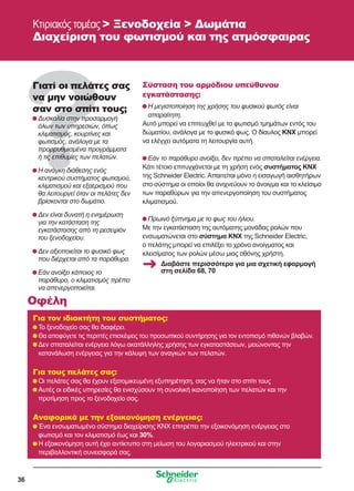 36
Κτιριακός τομέας  Ξενοδοχεία  Δωμάτια
Διαχείριση του φωτισμού και της ατμόσφαιρας
Γιατί οι πελάτες σας
να μην νοιώθουν
σαν στο σπίτι τους;
	Δυσκολία στην προσαρμογή
όλων των υπηρεσιών, όπως
κλιματισμός, κουρτίνες και
φωτισμός, ανάλογα με τα
προρρυθμισμένα προγράμματα
ή τις επιθυμίες των πελατών.
	Η ανάγκη διάθεσης ενός
κεντρικού συστήματος φωτισμού,
κλιματισμού και εξαερισμού που
θα λειτουργεί όταν οι πελάτες δεν
βρίσκονται στο δωμάτιο.
	Δεν είναι δυνατή η ενημέρωση
για την κατάσταση της
εγκατάστασης από τη ρεσεψιόν
του ξενοδοχείου.
	Δεν αξιοποιείται το φυσικό φως
που διέρχεται από τα παράθυρα.
	Εάν ανοίξει κάποιος το
παράθυρο, ο κλιματισμός πρέπει
να απενεργοποιείται.
Σύσταση του αρμόδιου υπεύθυνου
εγκατάστασης:
	Η μεγιστοποίηση της χρήσης του φυσικού φωτός είναι
απαραίτητη.
Αυτό μπορεί να επιτευχθεί με το φωτισμό τμημάτων εντός του
δωματίου, ανάλογα με το φυσικό φως. Ο δίαυλος KNX μπορεί
να ελέγχει αυτόματα τη λειτουργία αυτή.
	Εάν το παράθυρο ανοίξει, δεν πρέπει να σπαταλείται ενέργεια.
Κάτι τέτοιο επιτυγχάνεται με τη χρήση ενός συστήματος KNX
της Schneider Electric. Απαιτείται μόνο η εισαγωγή αισθητήρων
στο σύστημα οι οποίοι θα ανιχνεύουν το άνοιγμα και το κλείσιμο
των παραθύρων για την απενεργοποίηση του συστήματος
κλιματισμού.
	Πρωινό ξύπνημα με το φως του ήλιου.
Με την εγκατάσταση της αυτόματης μονάδας ρολών που
ενσωματώνεται στο σύστημα KNX της Schneider Electric,
ο πελάτης μπορεί να επιλέξει το χρόνο ανοίγματος και
κλεισίματος των ρολών μέσω μιας οθόνης χρήστη.
Για τον ιδιοκτήτη του συστήματος:
	Το ξενοδοχείο σας θα διαφέρει.
	Θα αποφύγετε τις περιττές επισκέψεις του προσωπικού συντήρησης για τον εντοπισμό πιθανών βλαβών.
	Δεν σπαταλείται ενέργεια λόγω ακατάλληλης χρήσης των εγκαταστάσεων, μειώνοντας την
κατανάλωση ενέργειας για την κάλυψη των αναγκών των πελατών.
Για τους πελάτες σας:
	Οι πελάτες σας θα έχουν εξατομικευμένη εξυπηρέτηση, σας να ήταν στο σπίτι τους
	Αυτές οι ειδικές υπηρεσίες θα ενισχύσουν τη συνολική ικανοποίηση των πελατών και την
προτίμηση προς το ξενοδοχείο σας.
Αναφορικά με την εξοικονόμηση ενέργειας:
	Ένα ενσωματωμένο σύστημα διαχείρισης KNX επιτρέπει την εξοικονόμηση ενέργειας στο
φωτισμό και τον κλιματισμό έως και 30%.
	Η εξοικονόμηση αυτή έχει αντίκτυπο στη μείωση του λογαριασμού ηλεκτρικού και στην
περιβαλλοντική συνεισφορά σας.
Οφέλη
Διαβάστε περισσότερα για μια σχετική εφαρμογή
στη σελίδα 68, 70
 