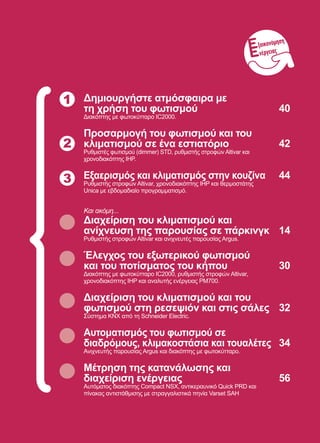 39
1 Δημιουργήστε ατμόσφαιρα με
τη χρήση του φωτισμού	 40
Διακόπτης με φωτοκύτταρo IC2000.
Προσαρμογή του φωτισμού και του
κλιματισμού σε ένα εστιατόριο	 42
Ρυθμιστές φωτισμού (dimmer) STD, ρυθμιστής στροφών Altivar και
χρονοδιακόπτης IHP.
Εξαερισμός και κλιματισμός στην κουζίνα	 44
Ρυθμιστής στροφών Altivar, χρονοδιακόπτης IHP και θερμοστάτης
Unica με εβδομαδιαίο προγραμματισμό.
Και ακόμη...
Διαχείριση του κλιματισμού και
ανίχνευση της παρουσίας σε πάρκινγκ	 14
Ρυθμιστής στροφών Altivar και ανιχνευτές παρουσίας Argus.
Έλεγχος του εξωτερικού φωτισμού
και του ποτίσματος του κήπου	 30
Διακόπτης με φωτοκύτταρο IC2000, ρυθμιστής στροφών Altivar,
χρονοδιακόπτης IHP και αναλυτής ενέργειας PM700.
Διαχείριση του κλιματισμού και του
φωτισμού στη ρεσεψιόν και στις σάλες	 32
Σύστημα KNX από τη Schneider Electric.
Αυτοματισμός του φωτισμού σε
διαδρόμους, κλιμακοστάσια και τουαλέτες	 34
Ανιχνευτής παρουσίας Argus και διακόπτης με φωτοκύτταρο.
Μέτρηση της κατανάλωσης και
διαχείριση ενέργειας	 56
Αυτόματος διακόπτης Compact NSX, αντικεραυνικό Quick PRD και
πίνακας αντιστάθμισης με στραγγαλιστικά πηνία Varset SAH
2
3
ξοικονόμηση
νέργειας
 