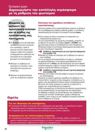 40
Μπορείτε να
αυξήσετε την
προσέλκυση πελατών
και το κέρδος της
εγκατάστασής σας
ταυτόχρονα;
	Οι πωλήσεις και η εξυπηρέτηση
πελατών αποτελούν αποστολή
των υπαλλήλων, αλλά το
γεγονός αυτό δεν εξοικονομεί
ενέργεια, καθώς δεν μπορούν
να διαχειριστούν κατάλληλα τον
εσωτερικό και τον εξωτερικό
φωτισμό του καταστήματος.
	Θέλουμε να τραβούμε την
προσοχή των πελατών, τόσο
εξωτερικά όσο και μέσα στο
κατάστημα.
	Θέλουμε να χρησιμοποιούμε
μόνο την απαραίτητη ενέργεια.
Σύσταση του αρμόδιου υπεύθυνου
εγκατάστασης:
Δίνοντας έμφαση στους σημαντικότερους χώρους πωλήσεων
και στις διαφορετικές ανάγκες καθενός χώρου, ο υπεύθυνος
εγκατάστασης θα συστήσει το αυτόματο σύστημα Ikeos.
	Πώς μπορώ να κάνω εντονότερη την παρουσία του
επαγγελματικού χώρου μου;
Για την ενεργοποίηση της φωτεινής επιγραφής, μπορείτε να
συνδέσετε σε μια από τις εισόδους Ikeos το IC2000, ένα
φωτοκύτταρο μπορεί να συνδεθεί όποτε είναι απαραίτητο.
Μπορούμε ακόμη να εκτελούμε διακεκομμένο φωτισμό ώστε
να γίνει εντονότερη η παρουσία.
	Μπορώ να πάψω να ανησυχώ για το σβήσιμο των φώτων
στην αποθήκη;
Για την αυτόματη απενεργοποίηση των φώτων, μπορούμε
να χρησιμοποιήσουμε τη λειτουργία χρονοδιακόπτη που
παρέχεται από το Ikeos. Δεν θα ανησυχείτε εάν έχετε αφήσει
τα φώτα αναμμένα, καθώς τη στιγμή που βγαίνετε με τα χέρια
γεμάτα, τα φώτα θα σβήνουν αυτόματα.
	Μπορώ να επιλέξω πότε θα ανάβουν τα φώτα στη βιτρίνα
του καταστήματος;
Μπορείτε να ορίσετε χρονικές περιόδους στη διάρκεια των
οποίων θέλετε τα φώτα να είναι αναμμένα, στη βιτρίνα, με τη
χρήση ενός χρονοδιακόπτη Ikeos ετήσιου προγραμματισμού.
Με αυτόν τον τρόπο μπορείτε να ορίσετε τις ώρες και τις
ημέρες που τα φώτα θα μένουν αναμμένα.
Η ίδια λειτουργία έχει τη δυνατότητα αυτόματης ενεργοποίησης
και απενεργοποίησης του φωτισμού και του κλιματισμού
σε διάφορες περιοχές του καταστήματος που παραμένουν
ανοικτές για το κοινό: αποδυτήρια, χώρος επίδειξης και
αποθήκη, ώστε το φως να μην παραμένει αναμμένο άσκοπα
κατά τη διάρκεια της νύχτας.
Για τον ιδιοκτήτη του συστήματος:
	Ο φωτισμός θα πάψει να είναι μία από τις καθημερινές σας φροντίδες, με αποτέλεσμα να έχετε
περισσότερο χρόνο να αφιερώσετε στην επιχείρηση και στους πελάτες σας.
	Η επιχείρησή σας θα αποκτήσει μια ελκυστικότερη για τους πελάτες εμφάνιση.
Αναφορικά με την εξοικονόμηση ενέργειας:
	Ο λογαριασμός ηλεκτρικού ρεύματος δεν θα αποτελεί πλέον έκπληξη, καθώς ο έλεγχος του
χρόνου ενεργοποίησης και απενεργοποίησης των φώτων παρακολουθείται αυτόματα και μειώνει το
κόστους ηλεκτρισμού, αυξάνοντας το κέρδος της επιχείρησής σας.
Οφέλη
Εμπορικοί χώροι
Δημιουργήστε την κατάλληλη ατμόσφαιρα
με τη ρύθμιση του φωτισμού
Διαβάστε περισσότερα για μια σχετική εφαρμογή
στη σελίδα 110
Διαβάστε περισσότερα για μια σχετική εφαρμογή
στη σελίδα 106
 