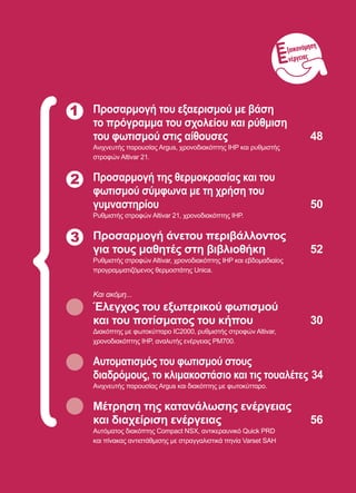 47
1 Προσαρμογή του εξαερισμού με βάση
το πρόγραμμα του σχολείου και ρύθμιση
του φωτισμού στις αίθουσες	 48
Ανιχνευτής παρουσίας Argus, χρονοδιακόπτης IHP και ρυθμιστής
στροφών Altivar 21.
Προσαρμογή της θερμοκρασίας και του
φωτισμού σύμφωνα με τη χρήση του
γυμναστηρίου	 50
Ρυθμιστής στροφών Altivar 21, χρονοδιακόπτης IHP.
Προσαρμογή άνετου περιβάλλοντος
για τους μαθητές στη βιβλιοθήκη	 52
Ρυθμιστής στροφών Altivar, χρονοδιακόπτης IHP και εβδομαδιαίος
προγραμματιζόμενος θερμοστάτης Unica.
Και ακόμη...
Έλεγχος του εξωτερικού φωτισμού
και του ποτίσματος του κήπου	 30
Διακόπτης με φωτοκύτταρο IC2000, ρυθμιστής στροφών Altivar,
χρονοδιακόπτης IHP, αναλυτής ενέργειας PM700.
Αυτοματισμός του φωτισμού στους
διαδρόμους, το κλιμακοστάσιο και τις τουαλέτες	34
Ανιχνευτής παρουσίας Argus και διακόπτης με φωτοκύτταρο.
Μέτρηση της κατανάλωσης ενέργειας
και διαχείριση ενέργειας	 56
Αυτόματος διακόπτης Compact NSX, αντικεραυνικό Quick PRD
και πίνακας αντιστάθμισης με στραγγαλιστικά πηνία Varset SAH
2
3
ξοικονόμηση
νέργειας
 