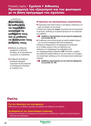 48
Κτιριακός τομέας  Σχολεία  Αίθουσες
Προσαρμογή του εξαερισμού και του φωτισμού
με το βάση πρόγραμμα του σχολείου
Φαντάζεστε
οι καθηγητές
να παρέδιδαν
καλύτερα τα
μαθήματά τους
και οι μαθητές
να βελτίωναν τους
βαθμούς τους;
	Μαθητές και καθηγητές
χρειάζονται τις βέλτιστες
συνθήκες για να αξιοποιήσουν
στο μέγιστο τις παραδόσεις.
	Οι αίθουσες δε διαθέτουν
κατάλληλο εξαερισμό
ή φωτισμό που θα μπορούσε
να προσαρμοστεί ανάλογα
με τη χρήση τους.
Η πρόταση του ηλεκτρολόγου εγκαταστάτη:
	Ο φωτισμός είναι πολύ έντονος ή ανεπαρκής, ανάλογα με την
ώρα της ημέρας και την εποχή.
Ο ανιχνευτής παρουσίας Argus ενεργοποιεί και απενεργοποιεί
το φωτισμό, ανάλογα με το φυσικό φωτισμό και την παρουσία
των μαθητών.
	Οι αίθουσες είναι κλειστοί χώροι με μεγάλο αριθμό ατόμων
και η σωστή κυκλοφορία αέρα είναι απαραίτητη.
Μπορείτε να διαχειριστείτε τον εξαερισμό σε συνάρτηση
με το πλήθος ατόμων εντός των αιθουσών και
ανάλογα με το πρόγραμμα που καθορίζεται από
τον προγραμματιζόμενο διακόπτη IHP. Επιπλέον, η χρήση
του ρυθμιστή στροφών Altivar 21 για τον έλεγχο των στροφών
του ανεμιστήρα, ανάλογα με την απαιτούμενη ροή, εξοικονομεί
ενέργεια.
Για τον ιδιοκτήτη του συστήματος:
	Βελτίωση των συνθηκών εργασίας και μάθησης για καθηγητές και μαθητές.
Αναφορικά με την εξοικονόμηση ενέργειας:
	Σημαντική οικονομία στο λογαριασμό ηλεκτρισμού σε αντίθεση με τη χρήση αυτοματοποιημένου
φωτισμού και εξαερισμού.
Οφέλη
Διαβάστε περισσότερα για μια σχετική εφαρμογή
στη σελίδα 80, 88
Διαβάστε περισσότερα για μια σχετική εφαρμογή
στη σελίδα 78, 108
 