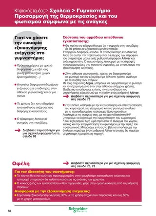 50
Κτιριακός τομέας  Σχολεία  Γυμναστήριο
Προσαρμογή της θερμοκρασίας και του
φωτισμού σύμφωνα με τις ανάγκες
Γιατί να χάσετε
την ευκαιρία
εξοικονόμησης
ενέργειας στο
γυμναστήριο;
	Πρόκειται χώρους με αρκετά
διαφορετικές μεταξύ τους
ζώνες (αποδυτήρια, χώροι
δραστηριότητας…)
	Απαιτείται διαφορετική διαχείριση
ενέργειας στα αποδυτήρια, στην
αίθουσα γυμναστικής και σε μια
πισίνα.
	Το χρήστη δεν τον ενδιαφέρει
η κατανάλωση ενέργειας στις
διάφορες εγκαταστάσεις.
	Ο εξαερισμός λειτουργεί
συνεχώς στις ντουζιέρες.
Σύσταση του αρμόδιου υπεύθυνου
εγκατάστασης:
	Θα πρέπει να εξασφαλίσουμε ότι η υγρασία στις ντουζιέρες
δε θα φτάσει σε εξαιρετικά υψηλά επίπεδα.
Υπάρχουν διάφοροι μέθοδοι. Η αποδοτικότερη εναλλακτική
λύση σε αυτήν την περίπτωση είναι ο έλεγχος των στροφών
του ανεμιστήρα μέσω ενός ρυθμιστή στροφών Altivar και
ενός υγροστάτη. Ο ανεμιστήρας λειτουργεί με τις στροφές
προσαρμοσμένες στο ποσοστό υγρασίας, με αποτέλεσμα την
εξοικονόμηση ενέργειας.
	Στην αίθουσα γυμναστικής, πρέπει να διαχειριστούμε
το φωτισμό και τον εξαερισμό με βέλτιστο τρόπο, ανάλογα
με το πλήθος των ατόμων.
Με τους ανιχνευτές Argus, μπορούμε να ενεργοποιούμε το φωτισμό
και τον εξαερισμό μόνο όταν στην αίθουσα υπάρχουν χρήστες.
Θα βελτιστοποιήσουμε επίσης την κατανάλωση του
μηχανήματος εξαερισμού με τη χρήση ενός ρυθμιστή Altivar.
	Στην πισίνα, καθορίζουμε την ενεργοποίηση και απενεργοποίηση
του κλιματισμού, του εξαερισμού και του φωτισμού ανάλογα
με το προκαθορισμένο πρόγραμμα δραστηριοτήτων.
Ανάλογα με τις ανάγκες σας, με το χρονοδιακόπτη IHP
μπορούμε να ορίσουμε την ενεργοποίηση του κλιματισμού
ή του εξαερισμού λίγη ώρα πριν από το άνοιγμα του χώρου,
καθώς και την ενεργοποίηση του φωτισμού με την άφιξη του
προσωπικού. Μπορούμε επίσης να βελτιστοποιήσουμε την
άντληση νερού με έναν ρυθμιστή Altivar ο οποίος θα παρέχει
μεγαλύτερη ή μικρότερη παροχή.
Για τον ιδιοκτήτη του συστήματος:
	Το κόστος θα είναι καλύτερα προσαρμοσμένο στην χαμηλότερη κατανάλωση ενέργειας και
η παροχή υπηρεσιών θα καλύπτει καλύτερα τις ανάγκες των χρηστών.
	Ο κύκλος ζωής των εγκαταστάσεων θα επιμηκυνθεί, χάρη στην ομαλή εκκίνηση από το ρυθμιστή
στροφών.
Αναφορικά με την εξοικονόμηση ενέργειας:
	Σημαντική εξοικονόμηση ενέργειας 30% με τη χρήση ανιχνευτών παρουσίας και έως 50%
με τη χρήση μετατροπέων.
Οφέλη
Διαβάστε περισσότερα για
μια σχετική εφαρμογή στη
σελίδα 98
Διαβάστε περισσότερα για μια σχετική εφαρμογή
στη σελίδα 78
Διαβάστε περισσότερα για μια σχετική εφαρμογή
στη σελίδα 76, 78
 