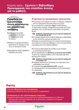 52
Κτιριακός τομέας  Σχολεία  Βιβλιοθήκη
Προσαρμογή του επιπέδου άνεσης
για το μαθητή
Γνωρίζατε ότι
η μεγαλύτερη
άνεση συνεπάγεται
και μεγαλύτερη
απόδοση;
	Διαθέτουμε ένα μεγάλο
χώρο με έντονο φωτισμό
σε συγκεκριμένες ώρες
της ημέρας.
	Θέλουμε να χρησιμοποιήσουμε
φυσικό φως σε περιοχές με όψη
προς την εξωτερική πλευρά.
	Χρειαζόμαστε ήσυχο περιβάλλον,
κατάλληλο για μελέτη.
Η πρόταση του ηλεκτρολόγου εγκαταστάτη:
	Ο φωτισμός είναι αναμμένος σε όλες τις περιοχές, ανεξάρτητα
από την πραγματική παρουσία ατόμων στο χώρο.
Με τους ανιχνευτές παρουσίας Argus τοποθετημένους
σε στρατηγικές περιοχές, εξασφαλίζεται φωτισμός μόνο όπου
χρειάζεται, ώστε να είναι δυνατή η αξιοποίηση του φυσικού
φωτός.
	Οι περιοχές αρχείου είναι συνήθως διάδρομοι με βιβλιοθήκες
και δεν απαιτείται ο μόνιμος φωτισμός τους.
Μπορούμε να εγκαταστήσουμε έναν ανιχνευτή κίνησης Argus
στην αρχή και το τέλος του διαδρόμου, ώστε να ενεργοποιείται
ο φωτισμός κατά την αναζήτηση βιβλίων.
	Το αναγνωστήριο βρίσκεται συνήθως σε μια περιοχή
με περισσότερο φυσικό φως.
Με την εγκατάσταση του διακόπτη με φωτοκύτταρο IC2000,
τα φώτα της περιοχής ανάβουν όταν ο εξωτερικός φυσικός
φωτισμός δεν επαρκεί.
	Αποφυγή περιπτώσεων λειτουργίας του κλιματισμού όταν
η βιβλιοθήκη είναι κλειστή.
Με τη χρήση ενός χρονοδιακόπτη IHP, μπορείτε
να προγραμματίσετε την ενεργοποίηση και απενεργοποίηση
του κλιματισμού.
Για τον ιδιοκτήτη του συστήματος:
	Καλύτερη απόδοση και άνεση για τους χρήστες της βιβλιοθήκης.
Αναφορικά με την εξοικονόμηση ενέργειας:
	Σημαντική εξοικονόμηση στο φωτισμό και τον κλιματισμό εξασφαλίζοντας ότι τίθενται σε
λειτουργία μόνο όταν είναι απαραίτητο. Με τις λύσεις αυτές, μπορούμε να επιτύχουμε
εξοικονόμηση έως και 20%.
Οφέλη
Διαβάστε περισσότερα για μια σχετική εφαρμογή
στη σελίδα 80, 82, 88
Διαβάστε περισσότερα για μια σχετική εφαρμογή
στη σελίδα 110
Διαβάστε περισσότερα για μια σχετική εφαρμογή
στη σελίδα 76
 