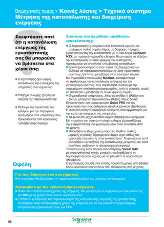 56
Βιομηχανικός τομέας  Κοινές λύσεις  Τεχνικό σύστημα
Μέτρηση της κατανάλωσης και διαχείριση
ενέργειας
Σκεφτήκατε ποτέ
ότι η κατανάλωση
ενέργειας της
εγκατάστασής
σας θα μπορούσε
να βρίσκεται στα
χέρια σας;
	Ο εξοπλισμός έχει υψηλή
κατανάλωση και η συνέχιση της
υπηρεσίας είναι σημαντική.
	Υπάρχει συνεχής ζήτηση για
αύξηση της παραγωγικότητας.
	Θέλουμε την προστασία του
κρίσιμου για την παραγωγή
εξοπλισμού από υπερτάσεις που
προκαλούνται από κεραυνούς
η βλάβες στην παροχή.
Σύσταση του αρμόδιου υπεύθυνου
εγκατάστασης:
	Ο λογαριασμός ηλεκτρικού είναι εξαιρετικά υψηλός και
υπάρχουν πολλά σημεία λήψης σε διάφορες περιοχές.
Προστατεύοντας την εγκατάσταση με τη νέα σειρά Compact
NSX, με προηγμένη μονάδα ελέγχου, θα μπορείτε να ελέγξετε
την κατανάλωση σε κάθε γραμμή του συστήματος,
προκειμένου να εντοπίσετε υπερβολική κατανάλωση.
	Δραστηριοποιούμαστε στον τομέα της βιομηχανίας και
θέλουμε να παραμετροποιήσουμε τις τιμές προστασίας,
συνεπώς πρέπει να μεταβούμε στον ηλεκτρικό πίνακα.
Με τη μονάδα επικοινωνίας Modbus, καταφέρνουμε
να αναλύσουμε την κατανάλωση ενέργειας και τον
καταλογισμό κόστους, ενώ παράλληλα αναλύουμε την
παρεχόμενη ποιότητα απομακρυσμένα, από τα γραφεία, χωρίς
να απαιτείται η μετάβαση σε συγκεκριμένο σημείο.
	Οι μεταβατικές υπερτάσεις, λόγω καταιγίδας ή βλάβης στο
δίκτυο, μπορεί να προκαλέσουν βλάβες στους δέκτες.
Εγκαταστήστε ένα αντικεραυνικό Quick PRD για την
προστασία του ηλεκτρολογικού και ηλεκτρονικού εξοπλισμού.
Η συσκευή αυτή περιλαμβάνει αυτόματη απενεργοποίηση για
την καλύτερη συνέχιση της υπηρεσίας.
	Τα φώτα στο μηχανοστάσιο συχνά παραμένουν αναμμένα.
Με τη χρήση του ανιχνευτή κίνησης Argus εξασφαλίζουμε
την ενεργοποίηση του φωτισμού μόνο όταν απαιτείται από
το χρήστη.
	Οποιαδήποτε βιομηχανία μπορεί να διαθέτει πολλές
μηχανές οι οποίες δημιουργούν άεργο ισχύ καθώς και
αρμονικές συχνότητες στην εγκατάσταση. Τα φαινόμενα αυτά
εμποδίζουν την αύξηση της κατανάλωσης ρεύματος και, κατά
συνέπεια, αυξάνουν το λογαριασμό ηλεκτρικού.
Τοποθετώντας έναν πίνακα αντιστάθμισης Varset SAH
με στραγγαλιστικά πηνία, μπορείτε να διορθώσετε τη
δημιουργία άεργου ισχύος για να μειώσετε το λογαριασμό
ηλεκτρικού.
Ο εξοπλισμός σας θα είναι επίσης προστατευμένος από βλάβες
λόγω αρμονικών συχνοτήτων που παράγοντες στις μηχανές.
Για τον ιδιοκτήτη του συστήματος:
	Η επιχείρηση θα βελτιώσει την παραγωγικότητα μέσω της μείωσης των αστοχιών:
Αναφορικά με την εξοικονόμηση ενέργειας:
	Πολύ πιο αποτελεσματική χρήση της ενέργειας. Θα μειώσουμε το λογαριασμού ηλεκτρικού έως
και 30% με τη χρήση πυκνωτικών συσσωρευτών.
	Επιπλέον, η επίβλεψη και παρακολούθηση της κατανάλωσης ενέργειας της εγκατάστασης
συνεισφέρει στην αποδοτικότερη χρήση της ενέργειας και σε πιο συνειδητή συμπεριφορά,
επιτρέποντας εξοικονόμηση έως και 10%.
Οφέλη
 