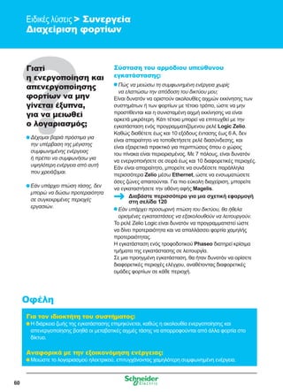 60
Ειδικές λύσεις  Συνεργεία
Διαχείριση φορτίων
Γιατί
η ενεργοποίηση και
απενεργοποίησης
φορτίων να μην
γίνεται έξυπνα,
για να μειωθεί
ο λογαριασμός;
	Δέχομαι βαριά πρόστιμα για
την υπέρβαση της μέγιστης
συμφωνημένης ενέργειας
ή πρέπει να συμφωνήσω για
υψηλότερη ενέργεια από αυτή
που χρειάζομαι.
	Εάν υπάρχει πτώση τάσης, δεν
μπορώ να δώσω προτεραιότητα
σε συγκεκριμένες περιοχές
εργασιών.
Σύσταση του αρμόδιου υπεύθυνου
εγκατάστασης:
	Πώς να μειώσω τη συμφωνημένη ενέργεια χωρίς
να ελαττώσω την απόδοση του δικτύου μου;
Είναι δυνατόν να οριστούν ακολουθίες αιχμών εκκίνησης των
συστημάτων ή των φορτίων με τέτοιο τρόπο, ώστε να μην
προστίθενται και η συνισταμένη αιχμή εκκίνησης να είναι
αρκετά μικρότερη. Κάτι τέτοιο μπορεί να επιτευχθεί με την
εγκατάσταση ενός προγραμματιζόμενου ρελέ Logic Zelio.
Καθώς διαθέτετε έως και 10 εξόδους έντασης έως 6 A, δεν
είναι απαραίτητο να τοποθετήσετε ρελέ διασύνδεσης, και
είναι εξαιρετικά πρακτικό για περιπτώσεις όπου ο χώρος
του πίνακα είναι περιορισμένος. Με 7 πόλους, είναι δυνατόν
να ενεργοποιήσετε σε σειρά έως και 10 διαφορετικές περιοχές.
Εάν είναι απαραίτητο, μπορείτε να συνδέσετε παράλληλα
περισσότερα Zelio μέσω Ethernet, ώστε να ενσωματώσετε
όσες ζώνες απαιτούνται. Για πιο εύκολη διαχείριση, μπορείτε
να εγκαταστήσετε την οθόνη αφής Magelis.
	Εάν υπάρχει προσωρινή πτώση του δικτύου, θα ήθελα
ορισμένες εγκαταστάσεις να εξακολουθούν να λειτουργούν.
Το ρελέ Zelio Logic είναι δυνατόν να προγραμματιστεί ώστε
να δίνει προτεραιότητα και να απαλλάσσει φορτία χαμηλής
προτεραιότητας.
Η εγκατάσταση ενός τροφοδοτικού Phaseo διατηρεί κρίσιμα
τμήματα της εγκατάστασης σε λειτουργία.
Σε μια προηγμένη εγκατάσταση, θα ήταν δυνατόν να ορίσετε
διαφορετικές περιοχές ελέγχου, αναθέτοντας διαφορετικές
ομάδες φορτίων σε κάθε περιοχή.
Για τον ιδιοκτήτη του συστήματος:
	Η διάρκεια ζωής της εγκατάστασης επιμηκύνεται, καθώς η ακολουθία ενεργοποίησης και
απενεργοποίησης βοηθά οι μεταβατικές αιχμές τάσης να απορροφούνται από άλλα φορτία στο
δίκτυο.
Αναφορικά με την εξοικονόμηση ενέργειας:
	Μειώστε το λογαριασμού ηλεκτρικού, επιτυγχάνοντας χαμηλότερη συμφωνημένη ενέργεια.
Οφέλη
Διαβάστε περισσότερα για μια σχετική εφαρμογή
στη σελίδα 120
 