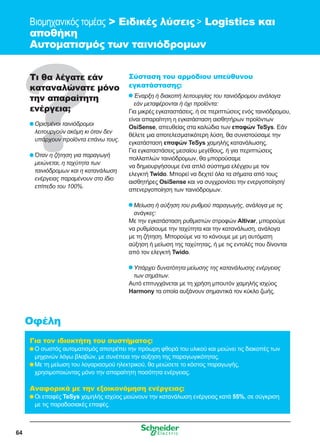 64
Βιομηχανικός τομέας  Ειδικές λύσεις  Logistics και
αποθήκη
Αυτοματισμός των ταινιόδρομων
Τι θα λέγατε εάν
καταναλώνατε μόνο
την απαραίτητη
ενέργεια;
	Ορισμένοι ταινιόδρομοι
λειτουργούν ακόμη κι όταν δεν
υπάρχουν προϊόντα επάνω τους.
	Όταν η ζήτηση για παραγωγή
μειώνεται, η ταχύτητα των
ταινιόδρομων και η κατανάλωση
ενέργειας παραμένουν στο ίδιο
επίπεδο του 100%.
Σύσταση του αρμόδιου υπεύθυνου
εγκατάστασης:
	Έναρξη ή διακοπή λειτουργίας του ταινιόδρομου ανάλογα
εάν μεταφέρονται ή όχι προϊόντα:
Για μικρές εγκαταστάσεις, ή σε περιπτώσεις ενός ταινιόδρομου,
είναι απαραίτητη η εγκατάσταση αισθητήρων προϊόντων
OsiSense, απευθείας στα καλώδια των επαφών TeSys. Εάν
θέλετε μια αποτελεσματικότερη λύση, θα συνιστούσαμε την
εγκατάσταση επαφών TeSys χαμηλής κατανάλωσης.
Για εγκαταστάσεις μεσαίου μεγέθους, ή για περιπτώσεις
πολλαπλών ταινιόδρομων, θα μπορούσαμε
να δημιουργήσουμε ένα απλό σύστημα ελέγχου με τον
ελεγκτή Twido. Μπορεί να δεχτεί όλα τα σήματα από τους
αισθητήρες OsiSense και να συγχρονίσει την ενεργοποίηση/
απενεργοποίηση των ταινιόδρομων.
	Μείωση ή αύξηση του ρυθμού παραγωγής, ανάλογα με τις
ανάγκες:
Με την εγκατάσταση ρυθμιστών στροφών Altivar, μπορούμε
να ρυθμίσουμε την ταχύτητα και την κατανάλωση, ανάλογα
με τη ζήτηση. Μπορούμε να το κάνουμε με μη αυτόματη
αύξηση ή μείωση της ταχύτητας, ή με τις εντολές που δίνονται
από τον ελεγκτή Twido.
	Υπάρχει δυνατότητα μείωσης της κατανάλωσης ενέργειας
των σημάτων.
Αυτό επιτυγχάνεται με τη χρήση μπουτόν χαμηλής ισχύος
Harmony τα οποία αυξάνουν σημαντικά τον κύκλο ζωής.
Για τον ιδιοκτήτη του συστήματος:
	Ο σωστός αυτοματισμός αποτρέπει την πρόωρη φθορά του υλικού και μειώνει τις διακοπές των
μηχανών λόγω βλαβών, με συνέπεια την αύξηση της παραγωγικότητας.
	Με τη μείωση του λογαριασμού ηλεκτρικού, θα μειώσετε το κόστος παραγωγής,
χρησιμοποιώντας μόνο την απαραίτητη ποσότητα ενέργειας.
Αναφορικά με την εξοικονόμηση ενέργειας:
	Οι επαφές TeSys χαμηλής ισχύος μειώνουν την κατανάλωση ενέργειας κατά 55%, σε σύγκριση
με τις παραδοσιακές επαφές.
Οφέλη
 