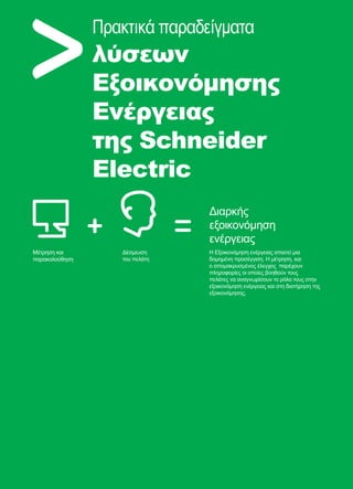 66
Πρακτικά παραδείγματα
λύσεων
Εξοικονόμησης
Ενέργειας
της Schneider
Electric
Μέτρηση και
παρακολούθηση
Δέσμευση
του πελάτη
Η Εξοικονόμηση ενέργειας απαιτεί μια
δομημένη προσέγγιση. Η μέτρηση, και
ο απομακρυσμένος έλεγχος παρέχουν
πληροφορίες οι οποίες βοηθούν τους
πελάτες να αναγνωρίσουν το ρόλο τους στην
εξοικονόμηση ενέργειας και στη διατήρηση της
εξοικονόμησης.
Διαρκής
εξοικονόμηση
ενέργειας
 