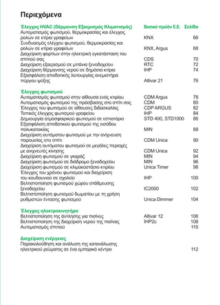 67
Περιεχόμενα
Έλεγχος HVAC (Θέρμανση Εξαερισμός Κλιματισμός)	 Βασικό προϊόν Ε.Ε.	 Σελίδα
Αυτοματισμός φωτισμού, θερμοκρασίας και έλεγχος
ρολών σε κτίρια γραφείων	 KNX	 66
Συνδυασμός ελέγχου φωτισμού, θερμοκρασίας και
ρολών σε κτίρια γραφείων	 KNX, Argus	 68
Διαχείριση φορτίων στην ηλεκτρική εγκατάσταση του
σπιτιού σας	 CDS	 70
Διαχείριση εξαερισμού σε μπάνια ξενοδοχείου	 RTC	 72
Διαχείριση θέρμανσης νερού σε δημόσια κτίρια	 IHP	 74
Εξασφάλιση αποδοτικής λειτουργίας ανεμιστήρα
πύργου ψύξης	 Altivar 21	 76
Έλεγχος φωτισμού
Αυτοματισμός φωτισμού στην αίθουσα ενός κτιρίου	 CDM Argus	 78
Αυτοματισμός φωτισμού της πρόσβασης στο σπίτι σας	 CDM	 80
Έλεγχος του φωτισμού σε αίθουσες διδασκαλίας	 CDP ARGUS	 82
Τοπικός έλεγχος φωτισμού γραφείου	 IHP	 84
Δημιουργία ατμοσφαιρικού φωτισμού σε εστιατόριο	 STD 400, STD1000	 86
Εξασφάλιση αποδοτικού φωτισμού της εισόδου
πολυκατοικίας	 MIN	 88
Διαχείριση αυτόματου φωτισμού με την ανίχνευση
παρουσίας στο σπίτι	 CDM Unica	 90
Διαχείριση αυτόματου φωτισμού σε μεγάλες περιοχές
με ανιχνευτές κίνησης	 CDM Unica	 92
Διαχείριση φωτισμού σε γκαράζ	 MIN	 94
Διαχείριση φωτισμού σε διάδρομο ξενοδοχείου	 MIN	 96
Διαχείριση φωτισμού σε κλιμακοστάσιο κτιρίου	 Unica Timer	 98
Έλεγχος του χρόνου φωτισμού και διαχείριση
του κουδουνιού σε σχολείο	 IHP	 100
Βελτιστοποίηση φωτισμού χώρου στάθμευσης
ξενοδοχείου	 IC2000	 102
Βελτιστοποίηση φωτισμού δωματίου με τη χρήση
ρυθμιστών έντασης φωτισμού	 Unica Dimmer	 104
Έλεγχος ηλεκτροκινητήρα
Βελτιστοποίηση της άντλησης για πισίνες	 Altivar 12	 106
Βελτιστοποίηση της διαχείριση νερού της πισίνας	 IHP2c	 108
Αυτοματισμός σπιτιού		 110
Διαχείριση ενέργειας
Παρακολούθηση και ανάλυση της κατανάλωσης
ηλεκτρικού ρεύματος σε ένα εμπορικό κέντρο		 112
 