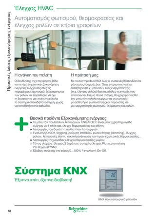 Πρακτικέςλύσειςεξοικονόμησηςενέργειας
68
Αυτοματισμός φωτισμού, θερμοκρασίας και
έλεγχος ρολών σε κτίρια γραφείων
Η ανάγκη του πελάτη
Ο διευθυντής της επιχείρησης θέλει
να πετύχει σημαντική εξοικονόμηση
ενέργειας ελέγχοντας όλες τις
παραμέτρους φωτισμού, θέρμανσης και
των ρολών και παράλληλα να έχει
τη δυνατότητα να επεκτείνει εύκολα
το σύστημα οποιαδήποτε στιγμή, χωρίς
να τοποθετήσει νέα καλώδια.
Η πρότασή μας
Με το σύστημα bus KNX όλες οι συσκευές θα συνδέονται
μέσω μίας γραμμής bus. Όταν ενεργοποιείται ένα
αισθητήριο (π.χ. μπουτόν), ένας ενεργοποιητής
(π.χ. έλεγχος ρολών) θα εκτελεί όλες τις εντολές που
απαιτούνται. Για μια τέτοια ανάγκη, θα χρησιμοποιηθεί
ένα μπουτόν πολυλειτουργιών σε συνεργασία
με αισθητήρια φωτεινότητας και παρουσίας και
με ενεργοποιητές φωτισμού, θέρμανσης και ρολών.
Βασικά προϊόντα Εξοικονόμησης ενέργειας
Το μπουτόν πολλαπλών λειτουργιών KNX ARTEC είναι μία εύχρηστη μονάδαQQ
ελέγχου με 4 πλήκτρα, έλεγχο θερμοκρασίας και οθόνη:
Λειτουργίες του διακόπτη πολλαπλών λειτουργιών:QQ
Εναλλαγή On/Off, toggling, ρύθμιση επιπέδου φωτεινότητας (dimming), έλεγχοςOO
ρολών, λειτουργίες alarm, κυκλική ανάγνωση των τιμών εξωτερικής θερμοκρασίας...
Λειτουργίες της μονάδας ελέγχου θερμοκρασίας χώρου:QQ
Τύπος ελέγχου: έλεγχος 2 βημάτων, συνεχής έλεγχος ΡΙ, ενεργοποίησηOO
ΡΙ ελέγχου (PWM).
Έξοδος: συνεχής στο εύρος 0...100% ή εναλλαγή On-Off.OO
Σύστημα KNX
Έξυπνο σπίτι, έξυπνη διαβίωση!
Έλεγχος HVAC
KNX πολυλειτουργικό μπουτόν
 