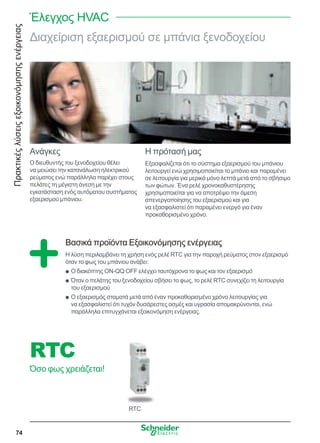 Πρακτικέςλύσειςεξοικονόμησηςενέργειας
74
Διαχείριση εξαερισμού σε μπάνια ξενοδοχείου
Ανάγκες
Ο διευθυντής του ξενοδοχείου θέλει
να μειώσει την κατανάλωση ηλεκτρικού
ρεύματος ενώ παράλληλα παρέχει στους
πελάτες τη μέγιστη άνεση με την
εγκατάσταση ενός αυτόματου συστήματος
εξαερισμού μπάνιου.
Η πρότασή μας
Εξασφαλίζεται ότι το σύστημα εξαερισμού του μπάνιου
λειτουργεί ενώ χρησιμοποιείται το μπάνιο και παραμένει
σε λειτουργία για μερικά μόνο λεπτά μετά από το σβήσιμο
των φώτων. Ένα ρελέ χρονοκαθυστέρησης
χρησιμοποιείται για να αποτρέψει την άμεση
απενεργοποίησης του εξαερισμού και για
να εξασφαλιστεί ότι παραμένει ενεργό για έναν
προκαθορισμένο χρόνο.
Βασικά προϊόντα Εξοικονόμησης ενέργειας
Η λύση περιλαμβάνει τη χρήση ενός ρελέ RTC για την παροχή ρεύματος στον εξαερισμό
όταν το φως του μπάνιου ανάβει:
Ο διακόπτης ON-QQ OFF ελέγχει ταυτόχρονα το φως και τον εξαερισμόQQ
Όταν ο πελάτης του ξενοδοχείου σβήσει το φως, το ρελέ RTC συνεχίζει τη λειτουργίαQQ
του εξαερισμού
Ο εξαερισμός σταματά μετά από έναν προκαθορισμένο χρόνο λειτουργίας γιαQQ
να εξασφαλιστεί ότι τυχόν δυσάρεστες οσμές και υγρασία απομακρύνονται, ενώ
παράλληλα επιτυγχάνεται εξοικονόμηση ενέργειας.
RTC
RTC
Όσο φως χρειάζεται!
Έλεγχος HVAC
 