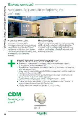 Πρακτικέςλύσειςεξοικονόμησηςενέργειας
82
CDM 180
CDM
Φωτισμός με την
κίνηση!
Αυτοματισμός φωτισμού πρόσβασης στο
σπίτι σας
Η ανάγκη του πελάτη
Ο ιδιοκτήτης του σπιτιού θέλει
να εξασφαλίσει ότι ο εξωτερικός φωτισμός
ενεργοποιείται αυτόματα όταν κάποιος
εισέρχεται αλλά μόνο όταν έχει νυχτώσει.
Είναι θέμα εξοικονόμησης ενέργειας, χωρίς
συμβιβασμούς στην άνεση ή την
ασφάλεια.
Η πρότασή μας
Ένας ανιχνευτής κίνησης 180°Argus εγκατεστημένος
σε σημεία υποχρεωτικής διέλευσης εξασφαλίζει τον
αυτόματο έλεγχο του φωτισμού στην παρουσία ενός
ατόμου ή κάποιας άλλης κίνησης και σύμφωνα με το
επίπεδο φωτεινότητας.
Βασικά προϊόντα Εξοικονόμησης ενέργειας
Ο ανιχνευτής κίνησης CDM 180 επιτρέπει τον εντοπισμό εντός μιας περιοχήςQQ
12 μέτρων επί 6 μέτρων και σε γωνία 180°:
εξασφαλίζει αυτόματο φωτισμό των σημείων πρόσβασης ανάλογα με την παρουσίαOO
και το όριο φωτεινότητας
το όριο φωτεινότητας ρυθμίζεται μεταξύ 1.000 lux (ενεργοποίηση κατά την ημέρα) καιOO
2 lux (ενεργοποίηση στο σκοτάδι)
η χρονοκαθυστέρηση διατηρεί το φωτισμό ενεργοποιημένο για προκαθορισμένοOO
χρόνο μετά από την τελευταία ανίχνευση κίνησης
η χρονοκαθυστέρηση ρυθμίζεται μεταξύ 5 δευτερόλεπτα και 12 λεπτά.OO
Υπάρχει δυνατότητα διασύνδεσης ενός προαιρετικού διακόπτη Sw. Επιτρέπει τηνQQ
έκτακτη ενεργοποίηση του φωτισμού εάν απαιτείται
Έλεγχος μονοφασικών φορτίων χωρίς ρελέ με ισχύ έως 1 kW.QQ
Έλεγχος φωτισμού
 