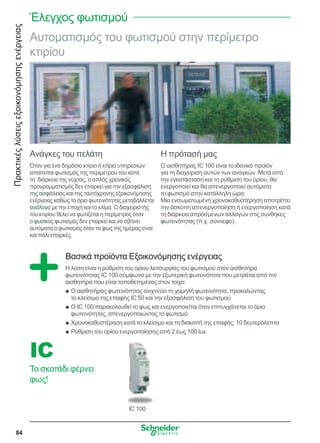Πρακτικέςλύσειςεξοικονόμησηςενέργειας
84
IC 100
IC
Το σκοτάδι φέρνει
φως!
Αυτοματισμός του φωτισμού στην περίμετρο
κτιρίου
Ανάγκες του πελάτη
Όταν για ένα δημόσιο κτίριο ή κτίριο υπηρεσιών
απαιτείται φωτισμός της περιμέτρου του κατά
τη  διάρκεια της νύχτας, ο απλός χρονικός
προγραμματισμός δεν επαρκεί για την εξασφάλιση
της ασφάλειας και της ταυτόχρονης εξοικονόμησης
ενέργειας καθώς το όριο φωτεινότητας μεταβάλλεται
ανάλογα με την εποχή και το κλίμα. Ο διαχειριστής
του κτιρίου θέλει να φωτίζεται η περίμετρος όταν
ο φυσικός φωτισμός δεν επαρκεί και να σβήνει
αυτόματα ο φωτισμός όταν το φως της ημέρας είναι
και πάλι επαρκές.
Η πρότασή μας
Ο αισθητήρας IC 100 είναι το ιδανικό προϊόν
για τη διαχείριση αυτών των αναγκών. Μετά από
την εγκατάσταση και τη ρύθμιση του ορίου, θα
ενεργοποιεί και θα απενεργοποιεί αυτόματα
το φωτισμό στην κατάλληλη ώρα.
Μία ενσωματωμένη χρονοκαθυστέρηση αποτρέπει
την άσκοπη απενεργοποίηση ή ενεργοποίηση κατά
τη διάρκεια απρόσμενων αλλαγών στις συνθήκες
φωτεινότητας (π.χ. σύννεφο).
Βασικά προϊόντα Εξοικονόμησης ενέργειας
Η λύση είναι η ρύθμιση του ορίου λειτουργίας του φωτισμού στον αισθητήρα
φωτεινότητας IC 100 σύμφωνα με την εξωτερική φωτεινότητα που μετράται από τον
αισθητήρα που είναι τοποθετημένος στον τοίχο:
Ο αισθητήρας φωτεινότητας ανιχνεύει τη χαμηλή φωτεινότητα, προκαλώνταςQQ
το κλείσιμο της επαφής IC 50 και την εξασφάλιση του φωτισμού
Ο IC 100 παρακολουθεί το φως και ενεργοποιείται όταν επιτυγχάνεται το όριοQQ
φωτεινότητας, απενεργοποιώντας το φωτισμό
Χρονοκαθυστέρηση κατά το κλείσιμο και τη διακοπή της επαφής: 10 δευτερόλεπταQQ
Ρύθμιση του ορίου ενεργοποίησης από 2 έως 100 lux.QQ
Έλεγχος φωτισμού
 