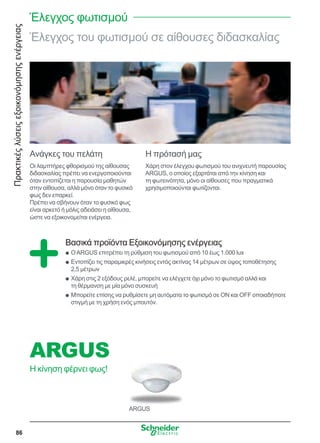 Πρακτικέςλύσειςεξοικονόμησηςενέργειας
86
ARGUS
Έλεγχος του φωτισμού σε αίθουσες διδασκαλίας
Ανάγκες του πελάτη
Οι λαμπτήρες φθορισμού της αίθουσας
διδασκαλίας πρέπει να ενεργοποιούνται
όταν εντοπίζεται η παρουσία μαθητών
στην αίθουσα, αλλά μόνο όταν το φυσικό
φως δεν επαρκεί.
Πρέπει να σβήνουν όταν το φυσικό φως
είναι αρκετό ή μόλις αδειάσει η αίθουσα,
ώστε να εξοικονομείται ενέργεια.
Η πρότασή μας
Χάρη στον έλεγχου φωτισμού του ανιχνευτή παρουσίας
ARGUS, ο οποίος εξαρτάται από την κίνηση και
τη φωτεινότητα, μόνο οι αίθουσες που πραγματικά
χρησιμοποιούνται φωτίζονται.
Βασικά προϊόντα Εξοικονόμησης ενέργειας
ΟARGUS επιτρέπει τη ρύθμιση του φωτισμού από 10 έως 1.000 luxQQ
Εντοπίζει τις παραμικρές κινήσεις εντός ακτίνας 14 μέτρων σε ύψος τοποθέτησηςQQ
2,5 μέτρων
Χάρη στις 2 εξόδους ρελέ, μπορείτε να ελέγχετε όχι μόνο το φωτισμό αλλά καιQQ
τη θέρμανση με μία μόνο συσκευή
Μπορείτε επίσης να ρυθμίσετε μη αυτόματα το φωτισμό σε ON και OFF οποιαδήποτεQQ
στιγμή με τη χρήση ενός μπουτόν.
Έλεγχος φωτισμού
ARGUS
Η κίνηση φέρνει φως!
 